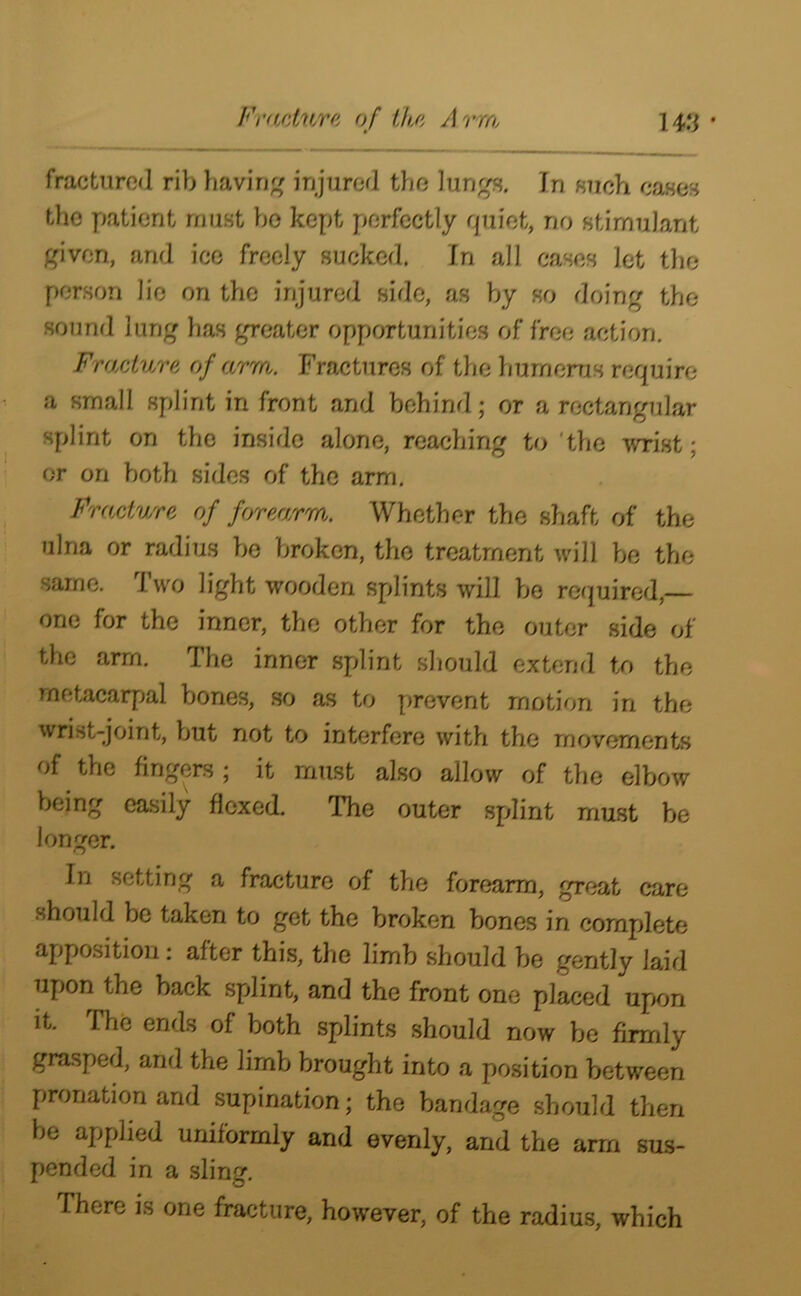 fractured rib having injured the lungs. Tn such cases the patient must be kept perfectly quiet, no stimulant given, and ice freely sucked. In all cases Jet the person lie on the injured side, as by so doing the sound lung has greater opportunities of free action. Fracture of arm. Fractures of the humerus require a small splint in front and behind; or a rectangular splint on the inside alone, reaching to 'the wrist; or on both sides of the arm. Fracture of forearm. Whether the shaft of the ulna or radius be broken, the treatment will be the same. Two light wooden splints will be required,— one for the inner, the other for the outer side of the arm. The inner splint should extend to the metacarpal bones, so as to prevent motion in the wrist-joint, but not to interfere with the movements of the fingers; it must also allow of the elbow being easily flexed. The outer splint must be longer. In setting a fracture of the forearm, great care should be taken to get the broken bones in complete apposition: after this, the limb should be gently laid Tipon the hack splint, and the front one placed upon it. The ends of both splints should now be firmly grasped, and the limb brought into a position between pronation and supination; the bandage should then be applied uniformly and evenly, and the arm sus- pended in a sling. There is one fracture, however, of the radius, which