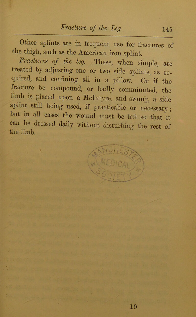 Other splints are in frequent use for fractures of the thigh, such as the American iron splint. Fractures of the leg. These, when simple, are treated by adjusting one or two side splints, as re- quired, and confining all in a pillow. Or if the fracture be compound, or badly comminuted, the limb is placed upon a Melntjue, and swung, a side splint still being used, if practicable or necessary; but in all cases the wound must be left so that it can be dressed daily without disturbing the rest of the limb. / A .j>nvi 1 -‘V/'X i '< A ft r r\ ^ UvMtO/CA( X i \ , C* 1. ■ / U ' I , ‘T [ / 10
