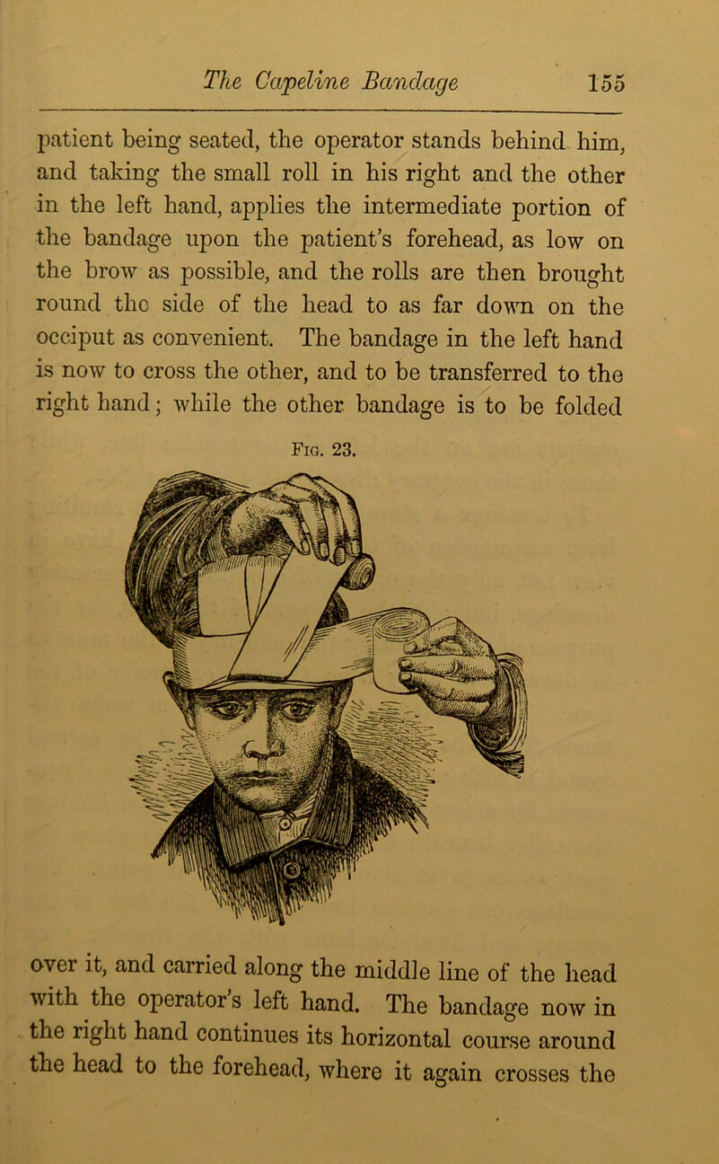 patient being seated, the operator stands behind him, and taking the small roll in his right and the other in the left hand, applies the intermediate portion of the bandage upon the patient’s forehead, as low on the brow as possible, and the rolls are then brought round the side of the head to as far down on the occiput as convenient. The bandage in the left hand is now to cross the other, and to be transferred to the right hand; while the other bandage is to be folded Fig. 23. over it, and carried along the middle line of the head with the operators left hand. The bandage now in the right hand continues its horizontal course around the head to the forehead, where it again crosses the