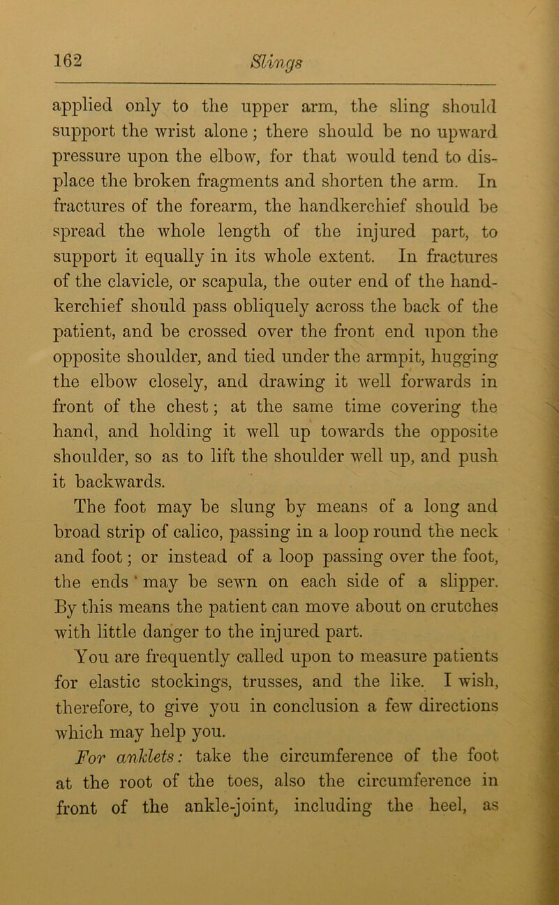 Slings applied only to the upper arm, the sling should support the wrist alone; there should be no upward pressure upon the elbow, for that would tend to dis- place the broken fragments and shorten the arm. In fractures of the forearm, the handkerchief should be spread the whole length of the injured part, to support it equally in its whole extent. In fractures of the clavicle, or scapula, the outer end of the hand- kerchief should pass obliquely across the back of the patient, and be crossed over the front end upon the opposite shoulder, and tied under the armpit, hugging the elbow closely, and drawing it well forwards in front of the chest; at the same time covering the hand, and holding it well up towards the opposite shoulder, so as to lift the shoulder well up, and push it backwards. The foot may be slung by means of a long and broad strip of calico, passing in a loop round the neck and foot; or instead of a loop passing over the foot, the ends ‘ may be sewn on each side of a slipper. By this means the patient can move about on crutches with little danger to the injured part. You are frequently called upon to measure patients for elastic stockings, trusses, and the like. I wish, therefore, to give you in conclusion a few directions which may help you. For anklets: take the circumference of the foot at the root of the toes, also the circumference in front of the ankle-joint, including the heel, as