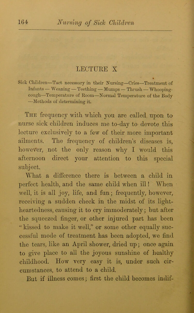 LECTURE X Sick Children—Tact necessary in their Nursing—Cries—Treatment of Infants — Weaning — Teething — Mumps — Thrush — Whooping- cough—Temperature of Room—Normal Temperature of the Body —Methods of determining it. The frequency with which you are called upon to nurse sick children induces me to-day to devote this lecture exclusively to a few of their more important ailments. The frequency of children’s diseases is, however, not the only reason why I would this afternoon direct your attention to this special subject. What a difference there is between a child in perfect health, and the same child when ill! When well, it is all joy, life, and fun; frequently, however, receiving a sudden check in the midst of its light- heartedness, causing it to cry immoderately; hut after the squeezed finger, or other injured part has been “ kissed to make it well,” or some other equally suc- cessful mode of treatment has been adopted, we find the tears, like an April shower, dried up; once again to give place to all the joyous sunshine of healthy childhood. How very easy it is, under such cir- cumstances, to attend to a child. But if illness comes; first the child becomes indif-