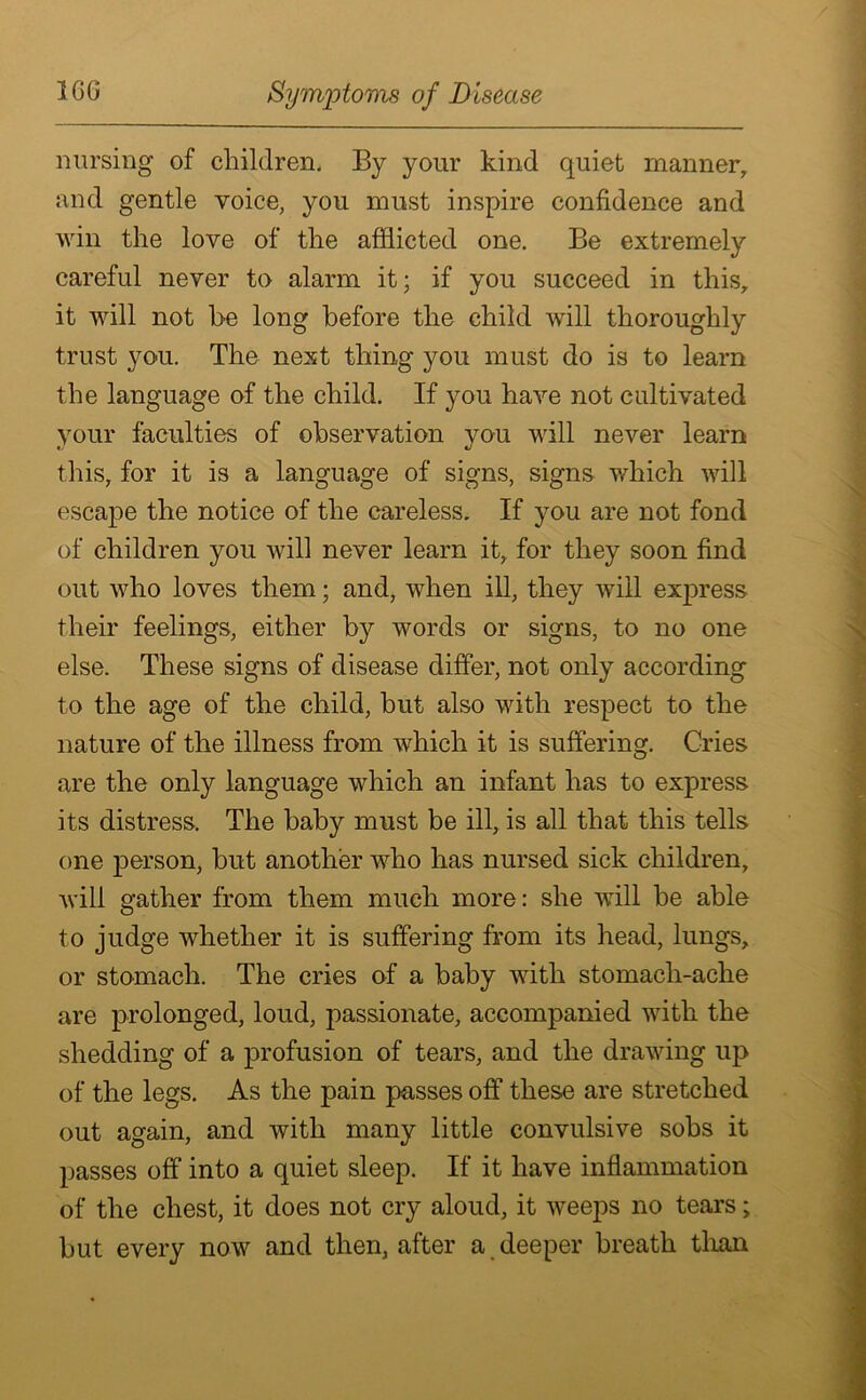 nursing of children. By your kind quiet manner, and gentle voice, you must inspire confidence and win the love of the afflicted one. Be extremely careful never to alarm it; if you succeed in this, it will not be long before the child will thoroughly trust you. The next thing you must do is to learn the language of the child. If you have not cultivated your faculties of observation vou will never learn this, for it is a language of signs, signs which will escape the notice of the careless. If you are not fond of children you will never learn it, for they soon find out who loves them; and, when ill, they will express their feelings, either by words or signs, to no one else. These signs of disease differ, not only according to the age of the child, but also with respect to the nature of the illness from which it is suffering. Cries are the only language which an infant has to express its distress. The baby must be ill, is all that this tells one person, but another who has nursed sick children, will gather from them much more: she will be able to judge whether it is suffering from its head, lungs, or stomach. The cries of a baby with stomach-ache are prolonged, loud, passionate, accompanied with the shedding of a profusion of tears, and the drawing up of the legs. As the pain passes off these are stretched out again, and with many little convulsive sobs it passes off into a quiet sleep. If it have inflammation of the chest, it does not cry aloud, it weeps no tears; but every now and then, after a deeper breath than