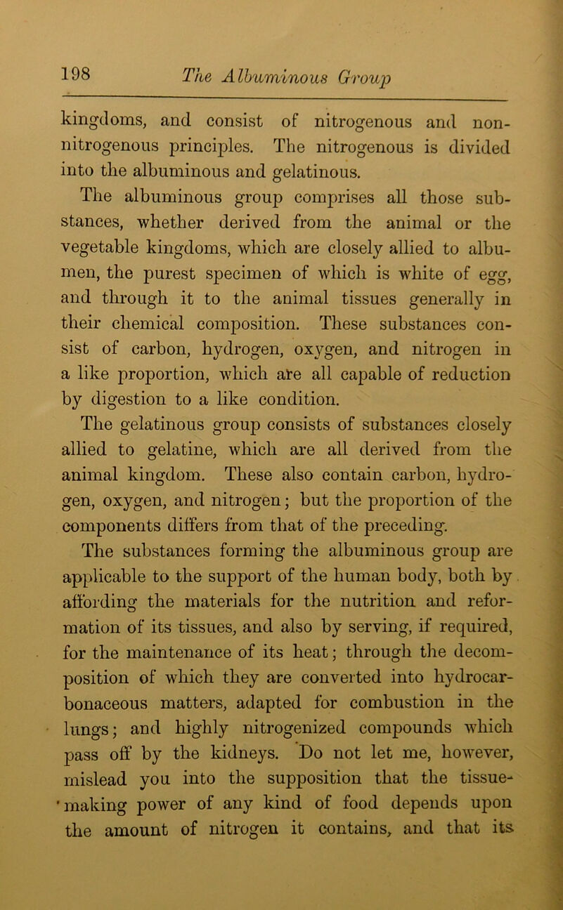 kingdoms, and consist of nitrogenous and non- nitrogenous principles. The nitrogenous is divided into the albuminous and gelatinous. The albuminous group comprises all those sub- stances, whether derived from the animal or the vegetable kingdoms, which are closely allied to albu- men, the purest specimen of which is white of egg, and through it to the animal tissues generally in their chemical composition. These substances con- sist of carbon, hydrogen, oxygen, and nitrogen in a like proportion, which are all capable of reduction by digestion to a like condition. The gelatinous group consists of substances closely allied to gelatine, which are all derived from the animal kingdom. These also contain carbon, hydro- gen, oxygen, and nitrogen; but the proportion of the components differs from that of the preceding. The substances forming the albuminous group are applicable to the support of the human body, both by affording the materials for the nutrition and refor- mation of its tissues, and also by serving, if required, for the maintenance of its heat; through the decom- position of which they are converted into hydrocar- bonaceous matters, adapted for combustion in the lungs; and highly nitrogenized compounds which pass off by the kidneys. Do not let me, however, mislead you into the supposition that the tissue- 'making power of any kind of food depends upon the amount of nitrogen it contains, and that its