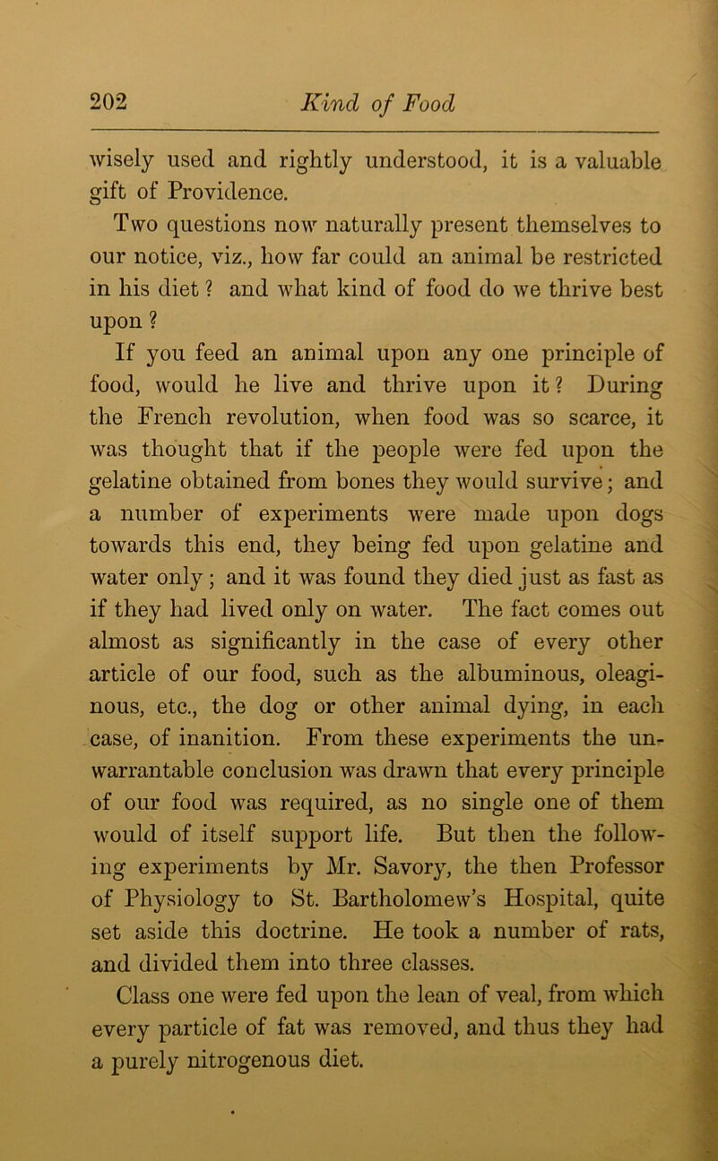 wisely used and rightly understood, it is a valuable gift of Providence. Two questions now naturally present themselves to our notice, viz., how far could an animal be restricted in his diet ? and what kind of food do we thrive best upon ? If you feed an animal upon any one principle of food, would he live and thrive upon it ? During the French revolution, when food was so scarce, it was thought that if the people were fed upon the gelatine obtained from bones they would survive; and a number of experiments were made upon dogs towards this end, they being fed upon gelatine and water only; and it was found they died just as fast as if they had lived only on water. The fact comes out almost as significantly in the case of every other article of our food, such as the albuminous, oleagi- nous, etc., the dog or other animal dying, in each case, of inanition. From these experiments the un- warrantable conclusion was drawn that every principle of our food was required, as no single one of them would of itself support life. But then the follow- ing experiments by Mr. Savory, the then Professor of Physiology to St. Bartholomew’s Hospital, quite set aside this doctrine. He took a number of rats, and divided them into three classes. Class one were fed upon the lean of veal, from which every particle of fat was removed, and thus they had a purely nitrogenous diet.