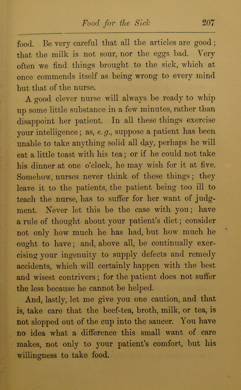 food. Be very careful that all the articles are good; that the milk is not sour, nor the eggs bad. Very often we find things brought to the sick, which at once commends itself as being wrong to every mind hut that of the nurse. A good clever nurse will always be ready to whip up some little substance in a few minutes, rather than disappoint her patient. In all these things exercise your intelligence; as, e. g., suppose a patient has been unable to take anything solid all day, perhaps he will eat a little toast with his tea; or if he could not take his dinner at one o’clock, he may wish for it at five. Somehow, nurses never think of these things; they leave it to the patients, the patient being too ill to teach the nurse, has to suffer for her want of judg- ment. Never let this be the case with you; have a rule of thought about your patient’s diet; consider not only how much he has had, but how much he ought to have; and, above all, be continually exer- cising your ingenuity to supply delects and remedy accidents, which will certainly happen with the best and wisest contrivers; for the patient does not suffer the less because he cannot be helped. And, lastly, let me give you one caution, and that is, take care that the beef-tea, broth, milk, or tea, is not slopped out of the cup into the saucer. You have no idea what a difference this small want of care makes, not only to your patient’s comfort, but his willingness to take food.