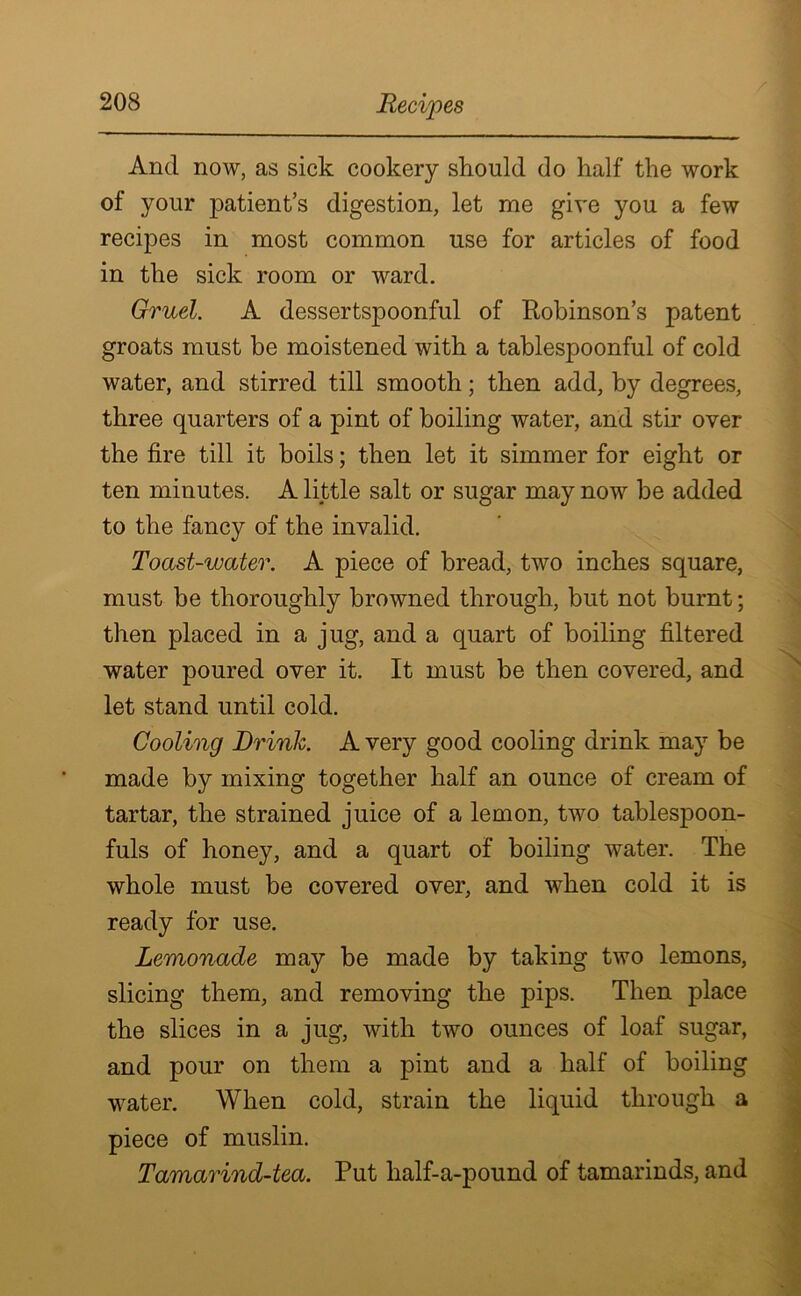 And now, as sick cookery should do half the work of your patient’s digestion, let me give you a few recipes in most common use for articles of food in the sick room or ward. Gruel. A dessertspoonful of Robinson’s patent groats must be moistened with a tablespoonful of cold water, and stirred till smooth; then add, by degrees, three quarters of a pint of boiling water, and stir over the fire till it boils; then let it simmer for eight or ten minutes. A little salt or sugar may now be added to the fancy of the invalid. Toast-water. A piece of bread, two inches square, must be thoroughly browned through, but not burnt; then placed in a jug, and a quart of boiling filtered water poured over it. It must be then covered, and let stand until cold. Cooling Brink. A very good cooling drink may be made by mixing together half an ounce of cream of tartar, the strained juice of a lemon, two tablespoon- fuls of honey, and a quart of boiling water. The whole must be covered over, and when cold it is ready for use. Lemonade may be made by taking two lemons, slicing them, and removing the pips. Then place the slices in a jug, with two ounces of loaf sugar, and pour on them a pint and a half of boiling water. When cold, strain the liquid through a piece of muslin. Tamarind-tea. Put half-a-pound of tamarinds, and