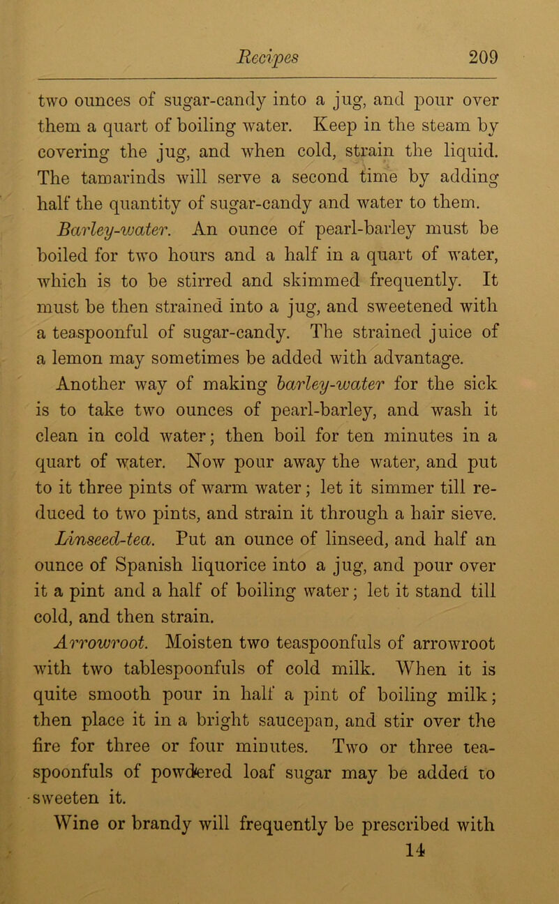 two ounces of sugar-candy into a jug, and pour over them a quart of boiling water. Keep in the steam by covering the jug, and when cold, strain the liquid. The tamarinds will serve a second time by adding half the quantity of sugar-candy and water to them. Barley-vjater. An ounce of pearl-barley must be boiled for two hours and a half in a quart of water, which is to be stirred and skimmed frequently. It must be then strained into a jug, and sweetened with a teaspoonful of sugar-candy. The strained juice of a lemon may sometimes be added with advantage. Another way of making barley-water for the sick is to take two ounces of pearl-barley, and wash it clean in cold water; then boil for ten minutes in a quart of v:ater. Now pour away the water, and put to it three pints of warm water; let it simmer till re- duced to two pints, and strain it through a hair sieve. Linseed-tea. Put an ounce of linseed, and half an ounce of Spanish liquorice into a jug, and pour over it a pint and a half of boiling water; let it stand till cold, and then strain. Arrowroot. Moisten two teaspoonfuls of arrowroot with two tablespoonfuls of cold milk. When it is quite smooth pour in half a pint of boiling milk; then place it in a bright saucepan, and stir over the fire for three or four minutes. Two or three tea- spoonfuls of powdered loaf sugar may be added to sweeten it. Wine or brandy will frequently be prescribed with 14