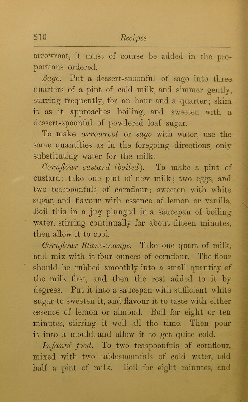 arrowroot, it must of course be added in the pro- portions ordered. Sago. Put a dessert-spoonful of sago into three quarters of a pint of cold milk, and simmer gently, stirring frequently, for an hour and a quarter; skim it as it approaches boiling, and sweeten with a dessert-spoonful of powdered loaf sugar. To make arrowroot or sago with water, use the same quantities as in the foregoing directions, only substituting water for the milk. Cornflour custard (boiled). To make a pint of custard: take one pint of new milk; two eggs, and two teaspoonfuls of cornflour; sweeten with white sugar, and flavour with essence of lemon or vanilla. Boil this in a jug plunged in a saucepan of boiling water, stirring continually for about fifteen minutes, then allow it to cool. Cornflour Blame-mange. Take one quart of milk, and mix with it four ounces of cornflour. The flour should be rubbed smoothly into a small quantity of the milk first, and then the rest added to it bv degrees. Put it into a saucepan with sufficient white sugar to sweeten it, and flavour it to taste with either essence of lemon or almond. Boil for eight or ten minutes, stirring it well all the time. Then pour it into a mould, and allow it to get quite cold. Infants food. To two teaspoonfuls of cornflour, mixed with two tablespoonfuls of cold water, add half a pint of milk. Boil for eight minutes, and