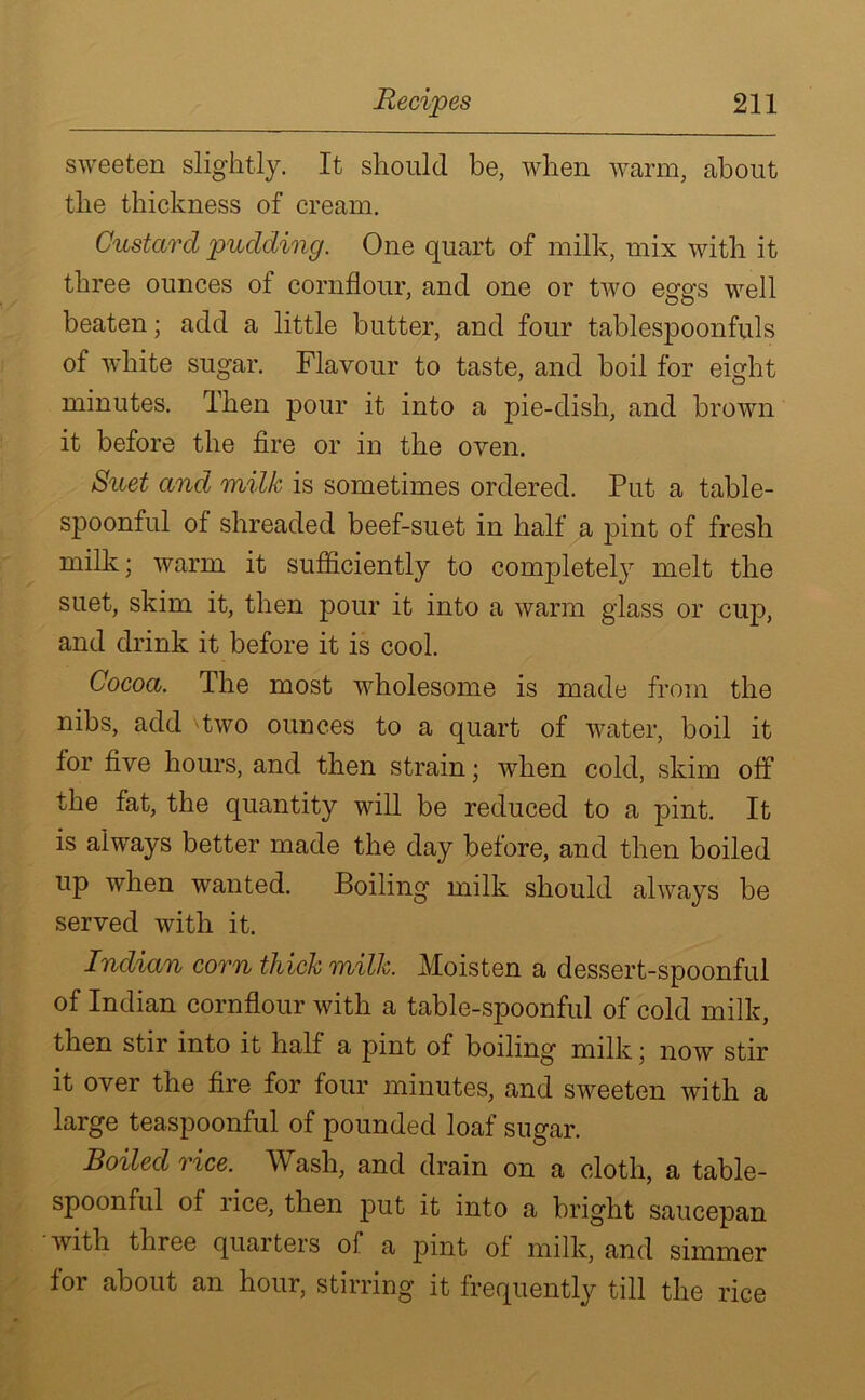 sweeten slightly. It should be, when warm, about the thickness of cream. Custard pudding. One quart of milk, mix with it three ounces of cornflour, and one or two eggs well beaten; add a little butter, and four tablespoonfuls of white sugar. Flavour to taste, and boil for eight minutes. Then pour it into a pie-dish, and brown it before the fire or in the oven. Suet and milk is sometimes ordered. Put a table- spoonful of shreaded beef-suet in half a pint of fresh milk; warm it sufficiently to completely melt the suet, skim it, then pour it into a warm glass or cup, and drink it before it is cool. Cocoa. The most wholesome is made from the nibs, add Two ounces to a quart of water, boil it for five hours, and then strain; when cold, skim off the fat, the quantity will be reduced to a pint. It is always better made the day before, and then boiled up when wanted. Boiling milk should always be served with it. Indian com thick milk. Moisten a dessert-spoonful of Indian cornflour with a table-spoonful of cold milk, then stir into it half a pint of boiling milk; now stir it over the fire for four minutes, and sweeten with a large teaspoonful of pounded loaf sugar. Boiled rice. W ash, and drain on a cloth, a table- spoonful of rice, then put it into a bright saucepan with three quarters of a pint of milk, and simmer for about an hour, stirring it frequently till the rice