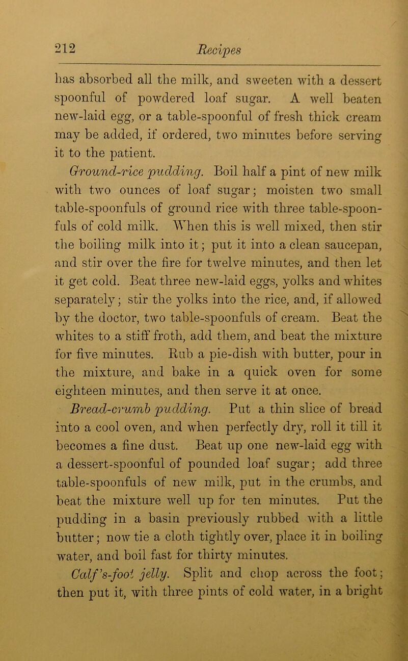 has absorbed all the milk, and sweeten with a dessert spoonful of powdered loaf sugar. A well beaten new-laid egg, or a table-spoonful of fresh thick cream may be added, if ordered, two minutes before serving it to the patient. Ground-rice pudding. Boil half a pint of new milk with two ounces of loaf sugar; moisten two small table-spoonfuls of ground rice with three table-spoon- fuls of cold milk. When this is well mixed, then stir the boiling milk into it; put it into a clean saucepan, and stir over the fire for twelve minutes, and then let it get cold. Beat three new-laid eggs, yolks and whites separately; stir the yolks into the rice, and, if allowed by the doctor, two table-spoonfuls of cream. Beat the whites to a stiff froth, add them, and beat the mixture for five minutes. Bub a pie-dish with butter, pour in the mixture, and bake in a quick oven for some eighteen minutes, and then serve it at once. Bread-crumb pudding. Put a thin slice of bread into a cool oven, and when perfectly dry, roll it till it becomes a fine dust. Beat up one new-laid egg with a dessert-spoonful of pounded loaf sugar; add three table-spoonfuls of new milk, put in the crumbs, and beat the mixture well up for ten minutes. Put the pudding in a basin previously rubbed with a little butter; now tie a cloth tightly^ over, place it in boiling water, and boil fast for thirty minutes. Calf’s-fooi jelly. Split and chop across the foot; then put it, with three pints of cold water, in a bright