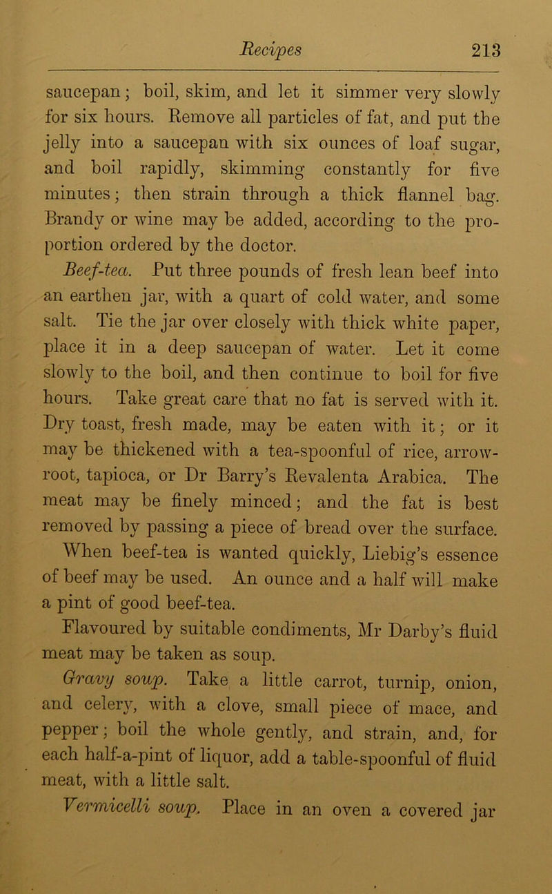 saucepan; boil, skim, and let it simmer very slowly for six hours. Remove all particles of fat, and put the jelly into a saucepan with six ounces of loaf sugar, and boil rapidly, skimming constantly for five minutes; then strain through a thick flannel bag. Brandy or wine may be added, according to the pro- portion ordered by the doctor. Beef-tea. Put three pounds of fresh lean beef into an earthen jar, with a quart of cold water, and some salt. Tie the jar over closely with thick white paper, place it in a deep saucepan of water. Let it come slowly to the boil, and then continue to boil for five hours. Take great care that no fat is served with it. Dry toast, fresh made, may be eaten with it; or it may be thickened with a tea-spoonful of rice, arrow- root, tapioca, or Dr Barry’s Revalenta Arabica. The meat may be finely minced; and the fat is best removed by passing a piece of bread over the surface. When beef-tea is wanted quickly, Liebig’s essence of beef may be used. An ounce and a half will make a pint of good beef-tea. Flavoured by suitable condiments, Mr Darby’s fluid meat may be taken as soup. Gravy soup. Take a little carrot, turnip, onion, and celery, with a clove, small piece of mace, and pepper; boil the whole gently, and strain, and, for each half-a-pint of liquor, add a table-spoonful of fluid meat, with a little salt. Vermicelli soup. Place in an oven a covered jar
