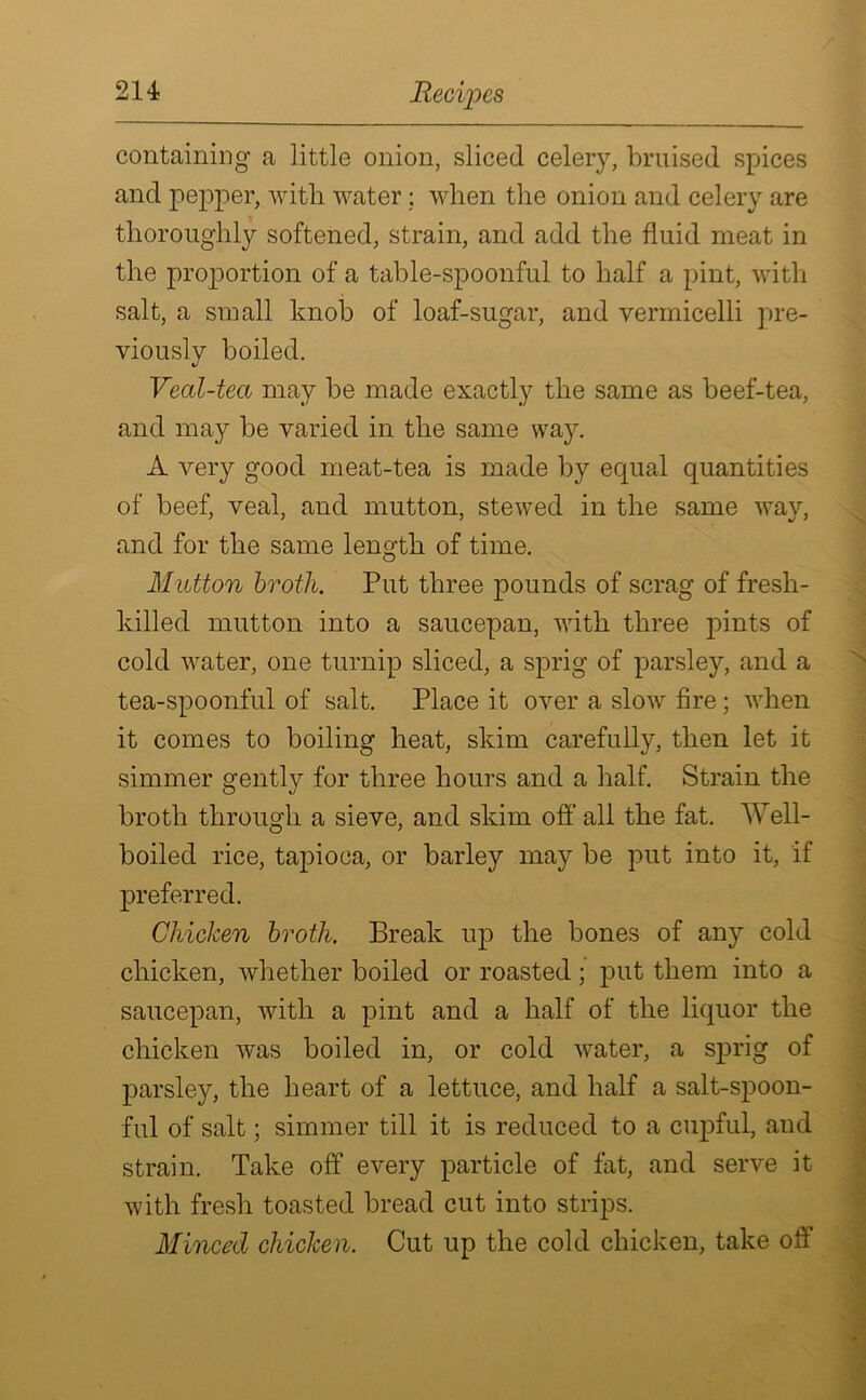 containing a little onion, sliced celery, bruised spices and pepper, with water; when the onion and celery are thoroughly softened, strain, and add the fluid meat in the proportion of a table-spoonful to half a pint, with salt, a small knob of loaf-sugar, and vermicelli pre- viously boiled. Veal-tea may be made exactly the same as beef-tea, and may be varied in the same way. A very good meat-tea is made by equal quantities of beef, veal, and mutton, stewed in the same way, and for the same length of time. Mutton broth. Put three pounds of scrag of fresh- killed mutton into a saucepan, with three pints of cold water, one turnip sliced, a sprig of parsley, and a tea-spoonful of salt. Place it over a slow fire; when it comes to boiling heat, skim carefully, then let it simmer gently for three hours and a half. Strain the O %j broth through a sieve, and skim off all the fat. Well- boiled rice, tapioca, or barley may be put into it, if preferred. Chicken broth. Break up the bones of any cold chicken, whether boiled or roasted; put them into a saucepan, with a pint and a half of the liquor the chicken was boiled in, or cold water, a sprig of parsley, the heart of a lettuce, and half a salt-spoon- ful of salt; simmer till it is reduced to a cupful, and strain. Take off every particle of fat, and serve it with fresh toasted bread cut into strips. Minced chicken. Cut up the cold chicken, take off