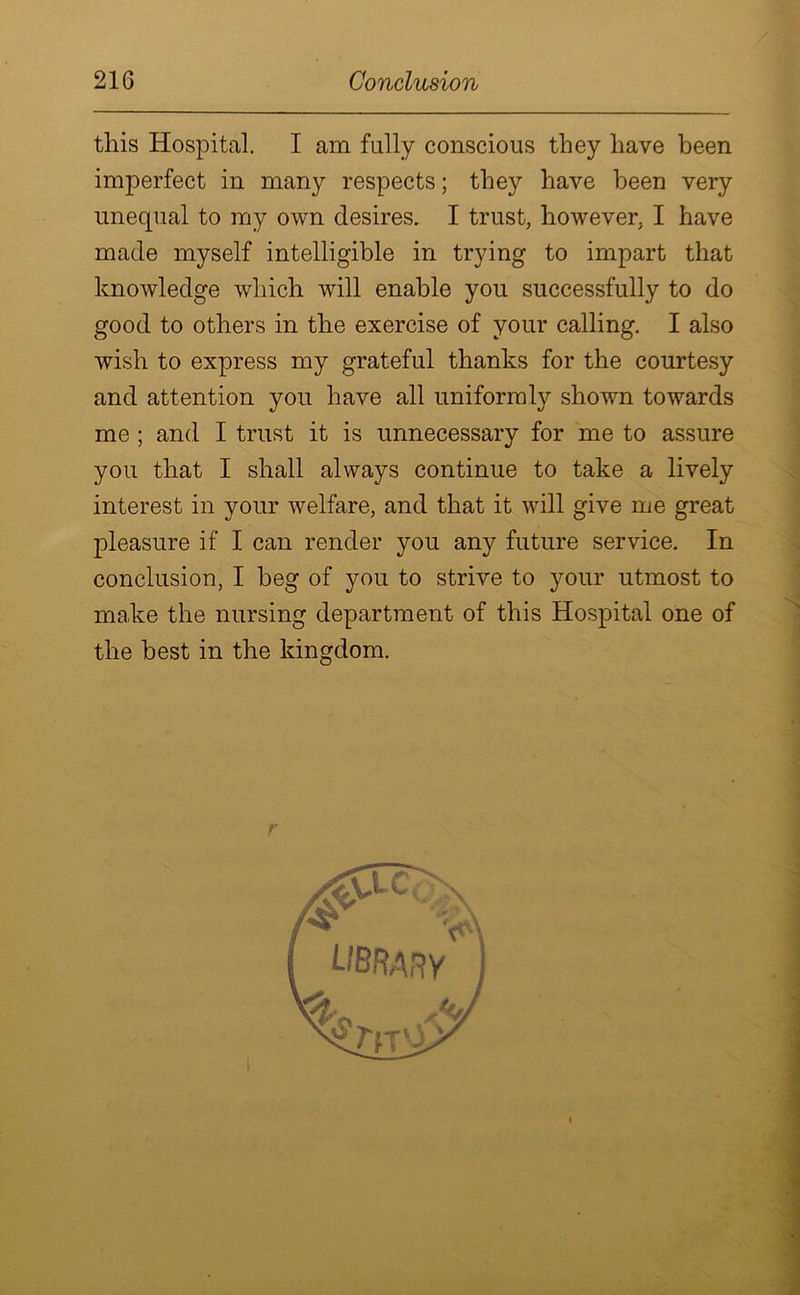 this Hospital. I am fully conscious they have been imperfect in many respects; they have been very unequal to my own desires. I trust, however. I have made myself intelligible in trying to impart that knowledge which will enable you successfully to do good to others in the exercise of your calling. I also wish to express my grateful thanks for the courtesy and attention you have all uniformly shown towards me ; and I trust it is unnecessary for me to assure you that I shall always continue to take a lively interest in your welfare, and that it will give me great pleasure if I can render you any future service. In conclusion, I beg of you to strive to your utmost to make the nursing department of this Hospital one of the best in the kingdom.