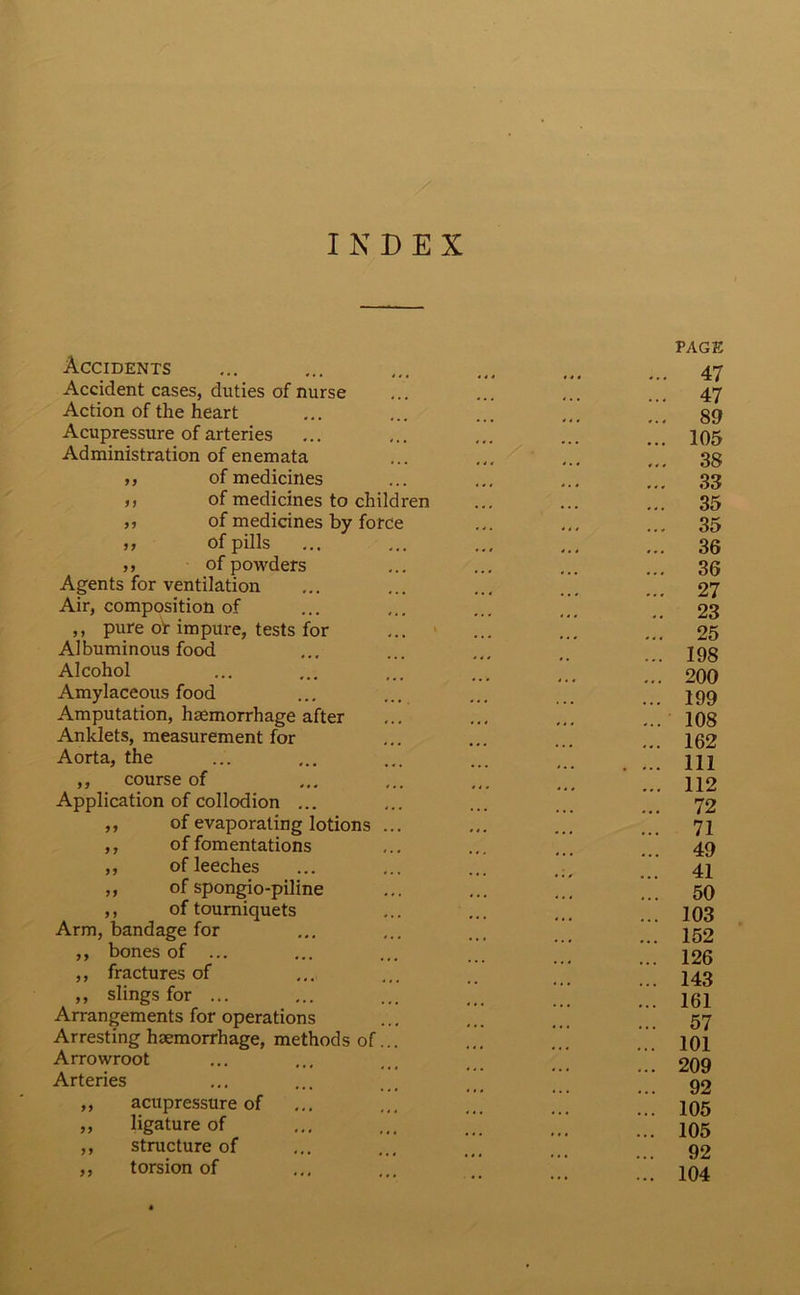 INDEX Accidents Accident cases, duties of nurse Action of the heart Acupressure of arteries Administration of enemata ,, of medicines ,, of medicines to children ,, of medicines by force ,, of pills ,, of powders Agents for ventilation Air, composition of ,, pure of impure, tests for Albuminous food Alcohol Amylaceous food Amputation, haemorrhage after Anklets, measurement for Aorta, the ,, course of Application of collodion ... ,, of evaporating lotions ,, of fomentations ,, of leeches ,, of spongio-piline ,, of tourniquets Arm, bandage for ,, bones of ... ,, fractures of ,, slings for ... Arrangements for operations Arresting haemorrhage, methods of. Arrowroot Arteries ,, acupressure of ,, ligature of ,, structure of ,, torsion of / PAGE . 47 . 47 . 89 . 105 . 38 . 33 . 35 . 35 . 36 . 36 • 27 . 23 25 198 200 199 108 162 111 112 72 71 49 41 50 103 152 126 143 161 57 101 209 92 105 105 92 104