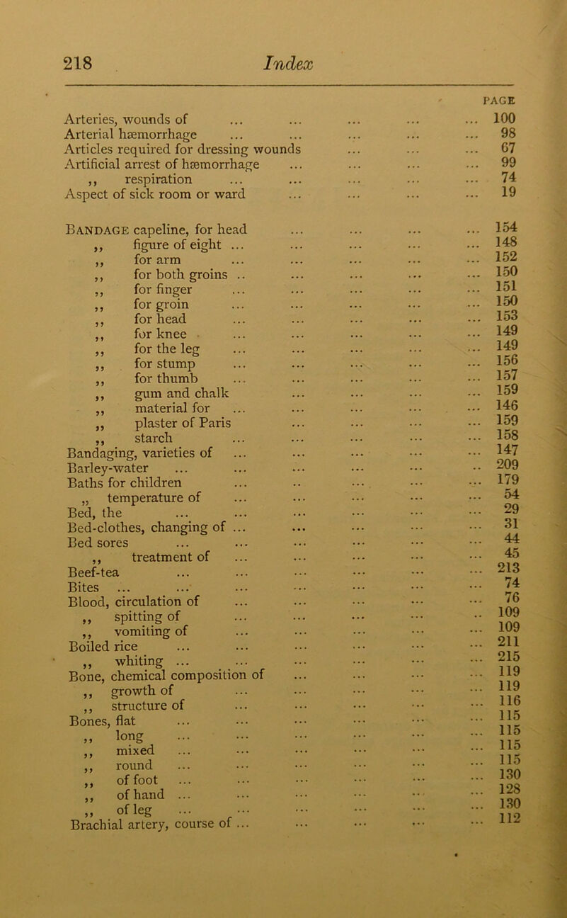 Arteries, wounds of Arterial haemorrhage Articles required for dressing wounds Artificial arrest of haemorrhage ,, respiration Aspect of sick room or ward PAGE 100 98 G7 99 74 19 Bandage capeline, for head 99 figure of eight ... 99 for arm 9 9 for both groins .. 99 for finger 9 9 for groin 5 5 for head J » for knee 99 for the leg 99 for stump 5 ) for thumb 99 gum and chalk f 5 material for 99 plaster of Paris 99 starch Bandaging, varieties of Barley-water Baths for children „ temperature of Bed, the Bed-clothes, changing of ... Bed sores ,, treatment of Beef-tea Bites Blood, circulation of ,, spitting of ,, vomiting of Boiled rice „ whiting ... Bone, chemical composition of ,, growth of ,, structure of Bones, flat long mixed round of foot of hand „ of leg Brachial artery, course of ... 9 9 9 9 99 9 9 99 9 9 154 148 152 150 151 150 153 149 149 156 157 159 146 159 158 147 209 179 54 29 31 44 45 213 74 76 109 109 211 215 119 119 116 115 115 115 115 130 128 130 112