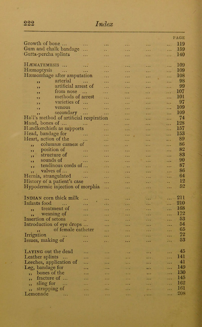 Growth of bone ... Gum and chalk bandage Gutta-percha splints PAGE ... 119 ... 159 ... 140 ILematemesis ... Hemoptysis Hemorrhage after amputation ,, arterial ,, artificial arrest of ,, from nose ... ,, methods of arrest ,, varieties of ... ,, venous ,, secondary ... Hall’s method of artificial respiration Hand, bones of ... Handkerchiefs as supports Head, bandage for Heart, action of the ,, columne carnee of ,, position of ,, structure of ,, sounds of ,, tendinous cords of... ,, valves of... Hernia, strangulated History of a patient’s case Hypodermic injection of morphia ... 109 109 108 98 99 107 101 97 109 109 74 128 157 153 89 86 82 83 90 87 86 64 12 52 Indian corn thick milk ... Infants food ,, treatment of ,, weaning of Insertion of setons Introduction of eye drops ... ,, of female catheter Irrigation Issues, making of 211 210 168 172 53 54 65 72 53 Laying out the dead Leather splints ... Leeches, application of I,eg, bandage for ,, bones of the ,, fracture of ... ,, sling for ,, strapping of Lemonade 45 141 41 149 130 145 162 161 208