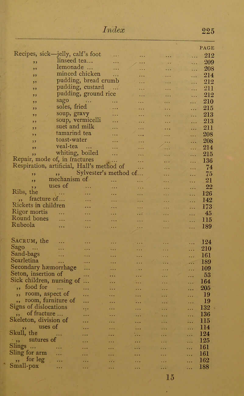 Recipes, sick—jelly, calf’s foot ,, linseed tea... ,, lemonade ... ,, minced chicken ,, pudding, bread crumb ,, pudding, custard ,, pudding, ground rice ,, sago ,, soles, fried ,, soup, gravy ,, soup, vermicelli ,, suet and milk ,, tamarind tea ,, toast-water ,, veal-tea ,, whiting, boiled Repair, mode of, in fractures ... Respiration, artificial, Hall’s method of ,, ,, Sylvester’s method of. ,, mechanism of ,, uses of Ribs, the ... ,, fracture of... Rickets in children Rigor mortis Round bones Rubeola PAGE 212 209 208 214 212 211 212 210 215 213 213 211 208 208 214 215 136 74 75 21 22 126 142 173 45 115 189 Sacrum, the Sago Sand-bags Scarletina Secondary haemorrhage Seton, insertion of Sick children, nursing of ... ,, food for ,, room, aspect of ,, room, furniture of Signs of dislocations ,, of fracture ... .!. Skeleton, division of ,, uses of Skull, the • ,, sutures of Slings ... Sling for arm „ for leg Small-pox 124 210 161 189 109 53 164 205 19 19 132 136 115 114 124 125 161 161 162 188 15