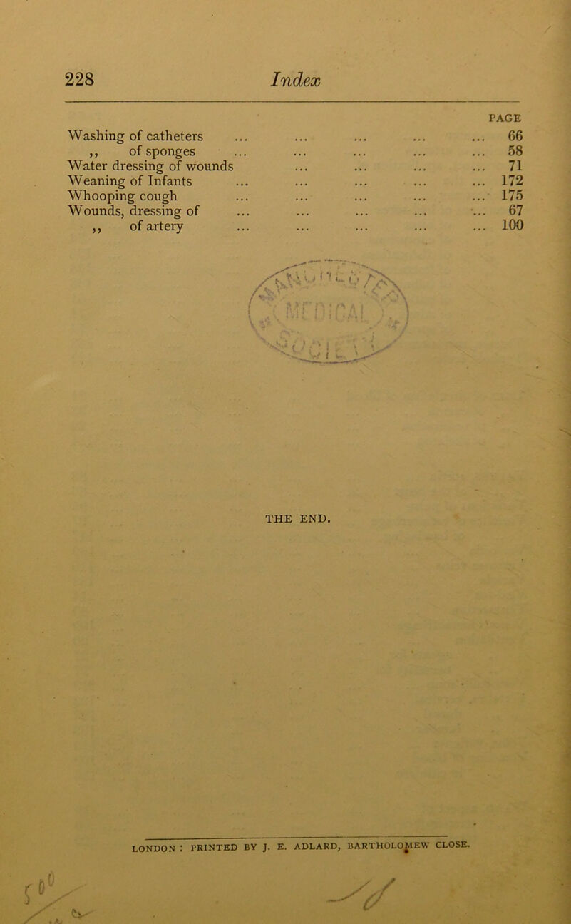 Washing of catheters ,, of sponges Water dressing of wounds Weaning of Infants Whooping cough Wounds, dressing of ,, of artery PAGE 06 58 71 172 175 67 100 THE END. LONDON : PRINTED BY J. E. ADLARD, BARTHOLOMEW CLOSE.