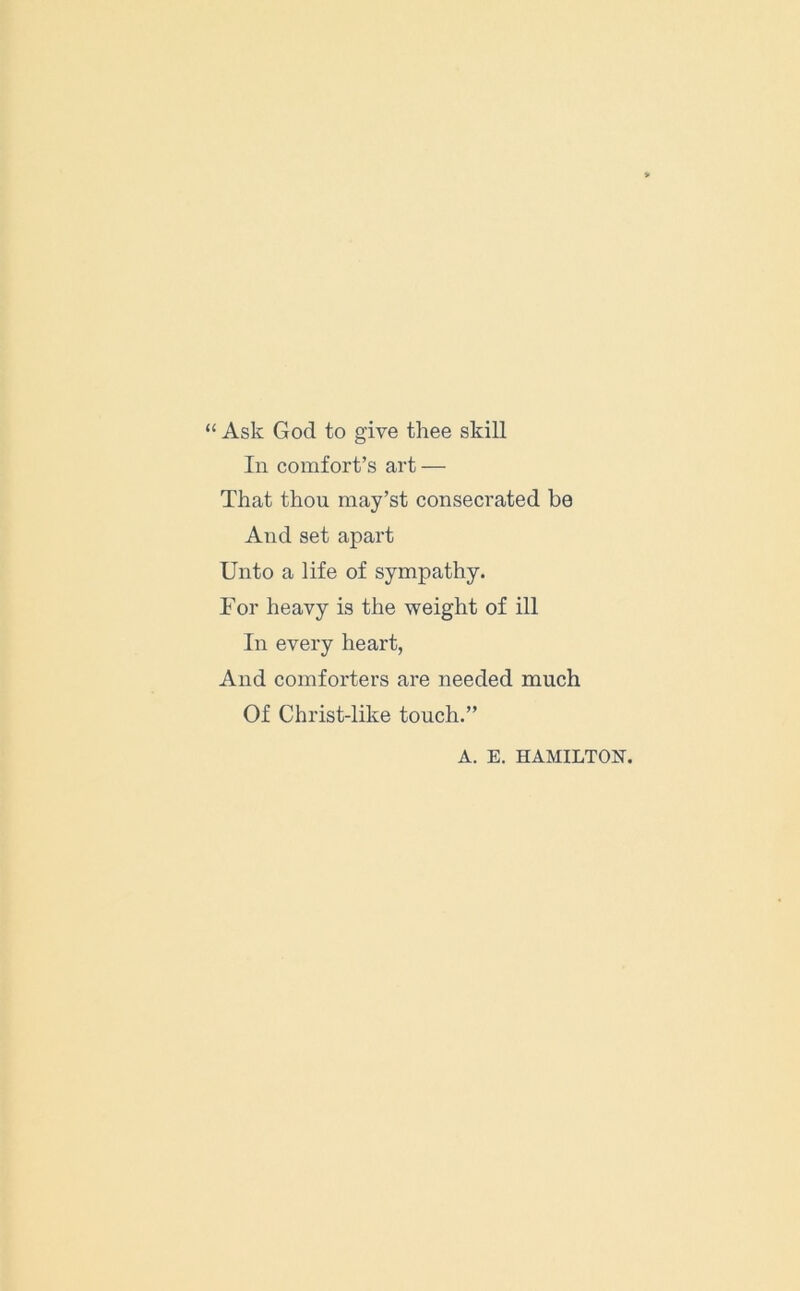 “ Ask God to give thee skill In comfort’s art — That thou may’st consecrated be And set apart Unto a life of sympathy. For heavy is the weight of ill In every heart, And comforters are needed much Of Christ-like touch.” A. E. HAMILTON.