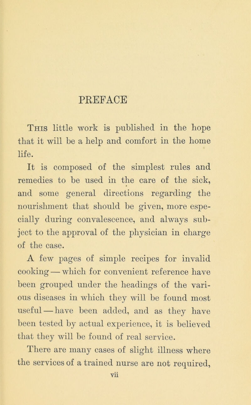 PREFACE This little work is published in the hope that it will be a help and comfort in the home life. It is composed of the simplest rules and remedies to be used in the care of the sick, and some general directions regarding the nourishment that should be given, more espe- cially during convalescence, and always sub- ject to the approval of the physician in charge of the case. A few pages of simple recipes for invalid cooking — which for convenient reference have been grouped under the headings of the vari- ous diseases in which they will be found most useful — have been added, and as they have been tested by actual experience, it is believed that they will be found of real service. There are many cases of slight illness where the services of a trained nurse are not required,