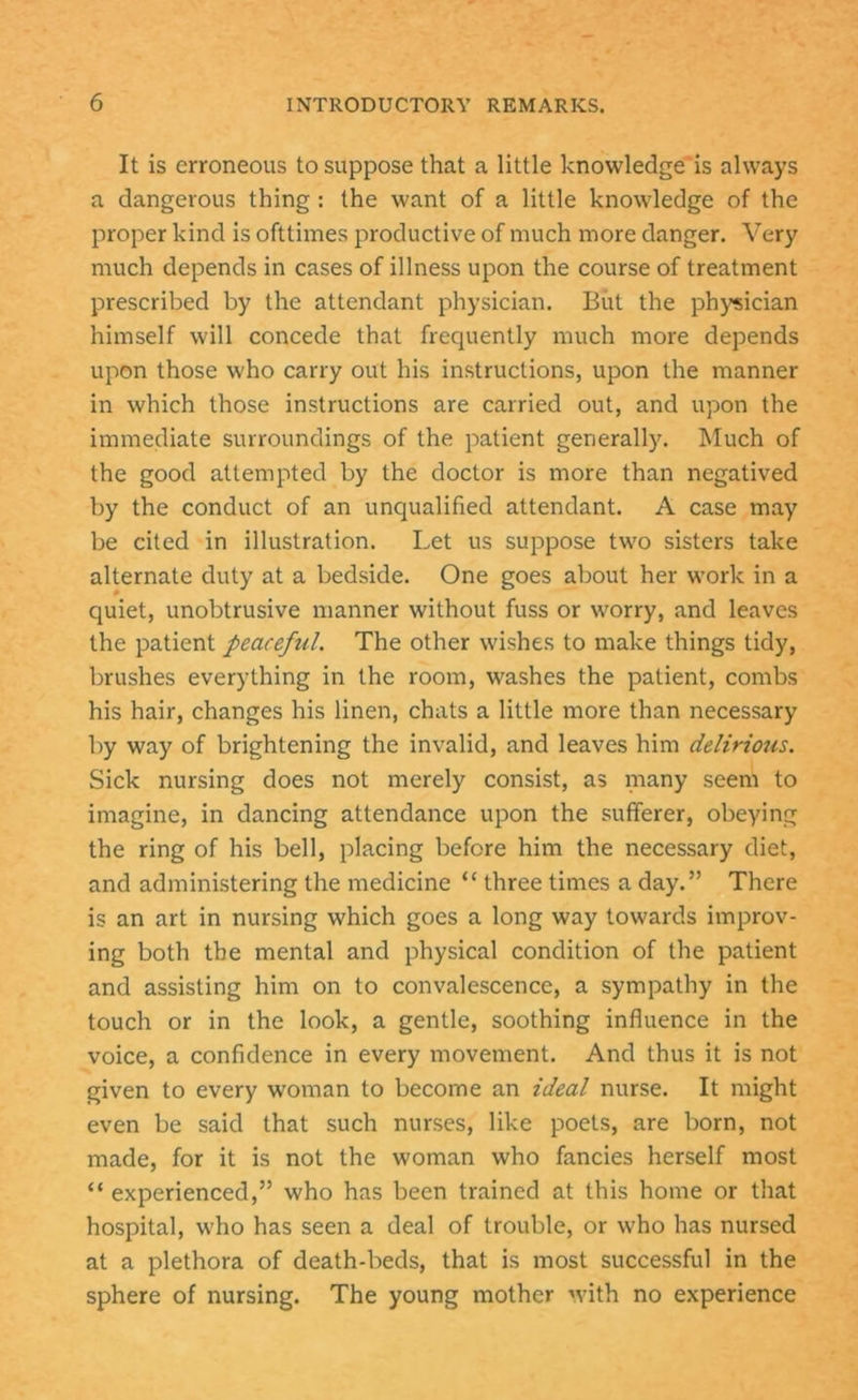 It is erroneous to suppose that a little knowledge'is always a dangerous thing: the want of a little knowledge of the proper kind is ofttimes productive of much more danger. Very much depends in cases of illness upon the course of treatment prescribed by the attendant physician. But the physician himself will concede that frequently much more depends upon those who carry out his instructions, upon the manner in which those instructions are carried out, and upon the immediate surroundings of the patient generally. Much of the good attempted by the doctor is more than negatived by the conduct of an unqualified attendant. A case may be cited in illustration. Let us suppose two sisters take alternate duty at a bedside. One goes about her work in a quiet, unobtrusive manner without fuss or worry, and leaves the patient peaceful. The other wishes to make things tidy, brushes everything in the room, washes the patient, combs his hair, changes his linen, chats a little more than necessary by way of brightening the invalid, and leaves him delirious. Sick nursing does not merely consist, as many seem to imagine, in dancing attendance upon the sufferer, obeying the ring of his bell, placing before him the necessary diet, and administering the medicine “ three times a day.” There is an art in nursing which goes a long way towards improv- ing both the mental and physical condition of the patient and assisting him on to convalescence, a sympathy in the touch or in the look, a gentle, soothing influence in the voice, a confidence in every movement. And thus it is not given to every woman to become an ideal nurse. It might even be said that such nurses, like poets, are born, not made, for it is not the woman who fancies herself most “ experienced,” who has been trained at this home or that hospital, who has seen a deal of trouble, or who has nursed at a plethora of death-beds, that is most successful in the sphere of nursing. The young mother with no experience