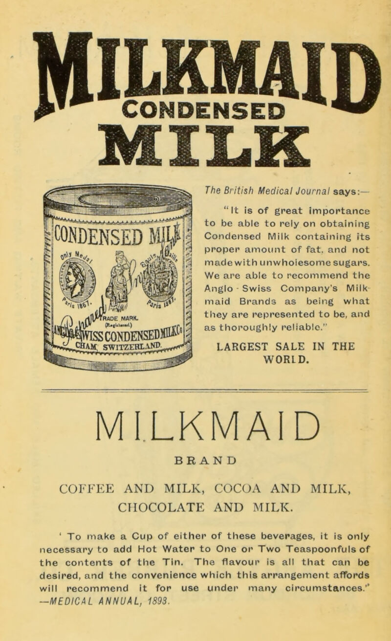 MILK The British Medical Journal says:— “It is of great importance to be able to rely on obtaining Condensed Milk containing its proper amount of fat, and not made with unwhoiesome sugars. We are able to recommend the Anglo - Swiss Company’s Milk maid Brands as being what they are represented to be, and as thoroughly reliable.” LARGEST SALE IN THE WORLD. MILKMAID BRAND COFFEE AND MILK, COCOA AND MILK, CHOCOLATE AND MILK. ‘ To make a Cup of either of these beverages, it is only necessary to add Hot Water to One or Two Teaspoonfuls of the contents of the Tin. The flavour is all that can be desired, and the convenience which this arrangement affords will recommend it for use under many circumstances.’’