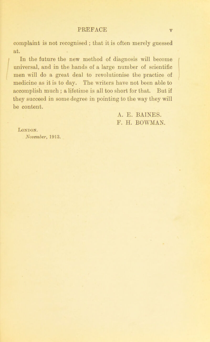complaint is not recognised ; that it is often merely guessed at. In the future the new method of diagnosis will become universal, and in the hands of a large number of scientific men will do a great deal to revolutionise the practice of medicine as it is to day. The writers have not been able to accomplish much ; a lifetime is all too short for that. But if they succeed in some degree in pointing to the way they will be content. A. E. BAINES. F. H. BOWMAN. London. November, 1913.