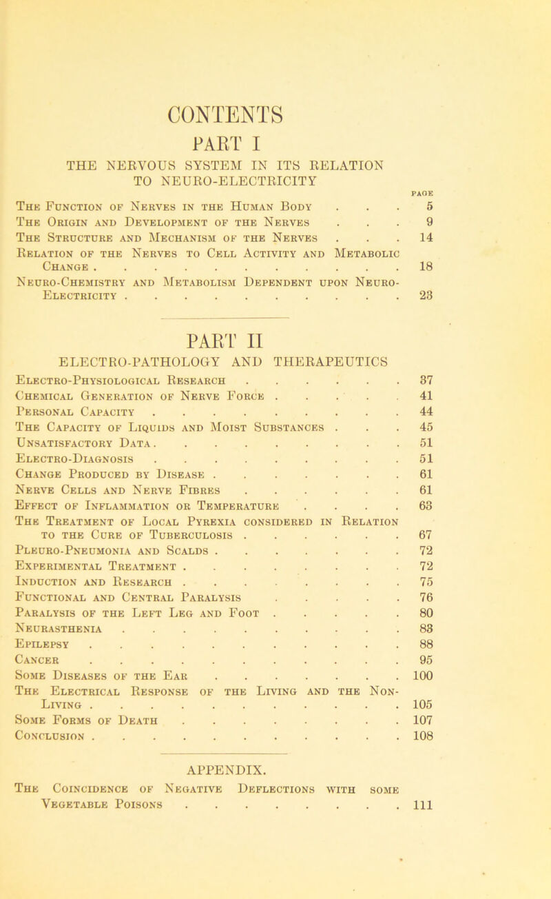 CONTENTS PART I THE NERVOUS SYSTEM IN ITS RELATION TO NEURO-ELECTRICITY PAGE The Function of Nerves in the Human Body ... 5 The Origin and Development of the Nerves ... 9 The Structure and Mechanism of the Nerves ... 14 Relation of the Nerves to Cell Activity and Metabolic Change 18 Neuro-Chemistry and Metabolism Dependent upon Neuro- Electricity 23 PART II ELECTRO-PATHOLOGY AND THERAPEUTICS Electro-Physiological Research 37 Chemical Generation of Nerve Force 41 Personal Capacity 44 The Capacity of Liquids and Moist Substances ... 45 Unsatisfactory Data 51 Electro-Diagnosis 51 Change Produced by Disease 61 Nerve Cells and Nerve Fibres 61 Effect of Inflammation or Temperature . . . .63 The Treatment of Local Pyrexia considered in Relation to the Cure of Tuberculosis 67 Pleuro-Pneumonia and Scalds 72 Experimental Treatment ........ 72 Induction and Research 75 Functional and Central Paralysis 76 Paralysis of the Left Leg and Foot 80 Neurasthenia 83 Epilepsy 88 Cancer 95 Some Diseases of the Ear 100 The Electrical Response of the Living and the Non- Living 105 Some Forms of Death 107 Conclusion 108 APPENDIX. The Coincidence of Negative Deflections with some Vegetable Poisons Ill