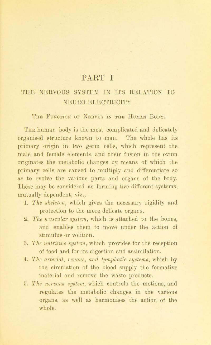 PART I THE NERVOUS SYSTEM IN ITS RELATION TO NEURO-ELECTRICITY The Function of Nerves in the Human Body. The human body is the most complicated and delicately organised structure known to man. The whole has its primary origin in two germ cells, which represent the male and female elements, and their fusion in the ovum originates the metabolic changes by means of which the primary cells are caused to multiply and differentiate so as to evolve the various parts and organs of the body. These may be considered as forming five different systems, mutually dependent, viz.,— 1. The skeleton, which gives the necessary rigidity and protection to the more delicate organs. 2. The muscular system, which is attached to the bones, and enables them to move under the action of stimulus or volition. 3. The nutritive system, which provides for the reception of food and for its digestion and assimilation. 4. The arterial, venous, and lymphatic systems, which by the circulation of the blood supply the formative material and remove the waste products. 5. The nervous system, which controls the motions, and regulates the metabolic changes in the various organs, as well as harmonises the action of the whole.