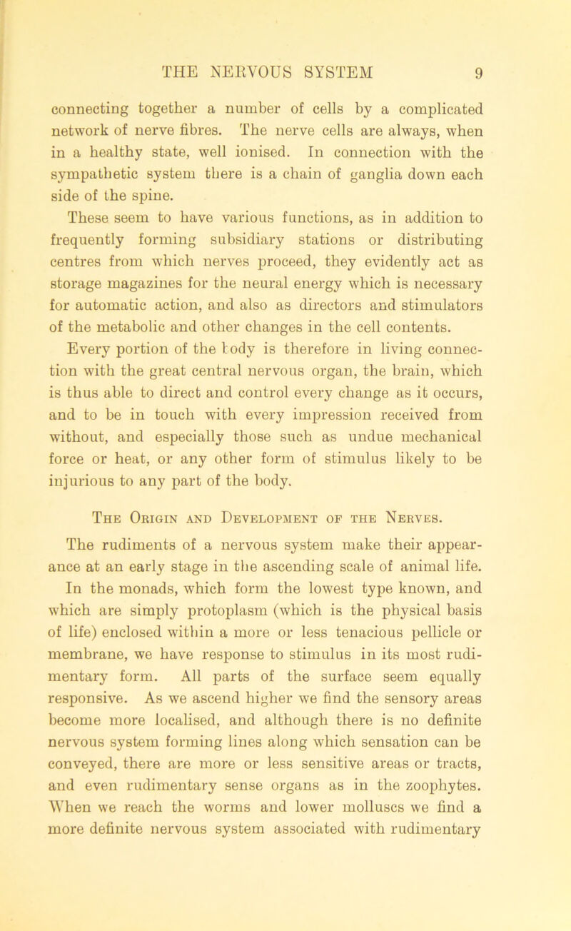 connecting together a number of cells by a complicated network of nerve fibres. The nerve cells are always, when in a healthy state, well ionised. In connection with the sympathetic system there is a chain of ganglia down each side of the spine. These seem to have various functions, as in addition to frequently forming subsidiary stations or distributing centres from which nerves proceed, they evidently act as storage magazines for the neural energy which is necessary for automatic action, and also as directors and stimulators of the metabolic and other changes in the cell contents. Every portion of the tody is therefore in living connec- tion with the great central nervous organ, the brain, which is thus able to direct and control every change as it occurs, and to he in touch with every impression received from without, and especially those such as undue mechanical force or heat, or any other form of stimulus likely to be injurious to any part of the body. The Origin and Development of the Nerves. The rudiments of a nervous system make their appear- ance at an early stage in the ascending scale of animal life. In the monads, which form the lowest type known, and which are simply protoplasm (which is the physical basis of life) enclosed within a more or less tenacious pellicle or membrane, we have response to stimulus in its most rudi- mentary form. All parts of the surface seem equally responsive. As we ascend higher we find the sensory areas become more localised, and although there is no definite nervous system forming lines along which sensation can be conveyed, there are more or less sensitive areas or tracts, and even rudimentary sense organs as in the zoophytes. When we reach the worms and lower molluscs we find a more definite nervous system associated with rudimentary