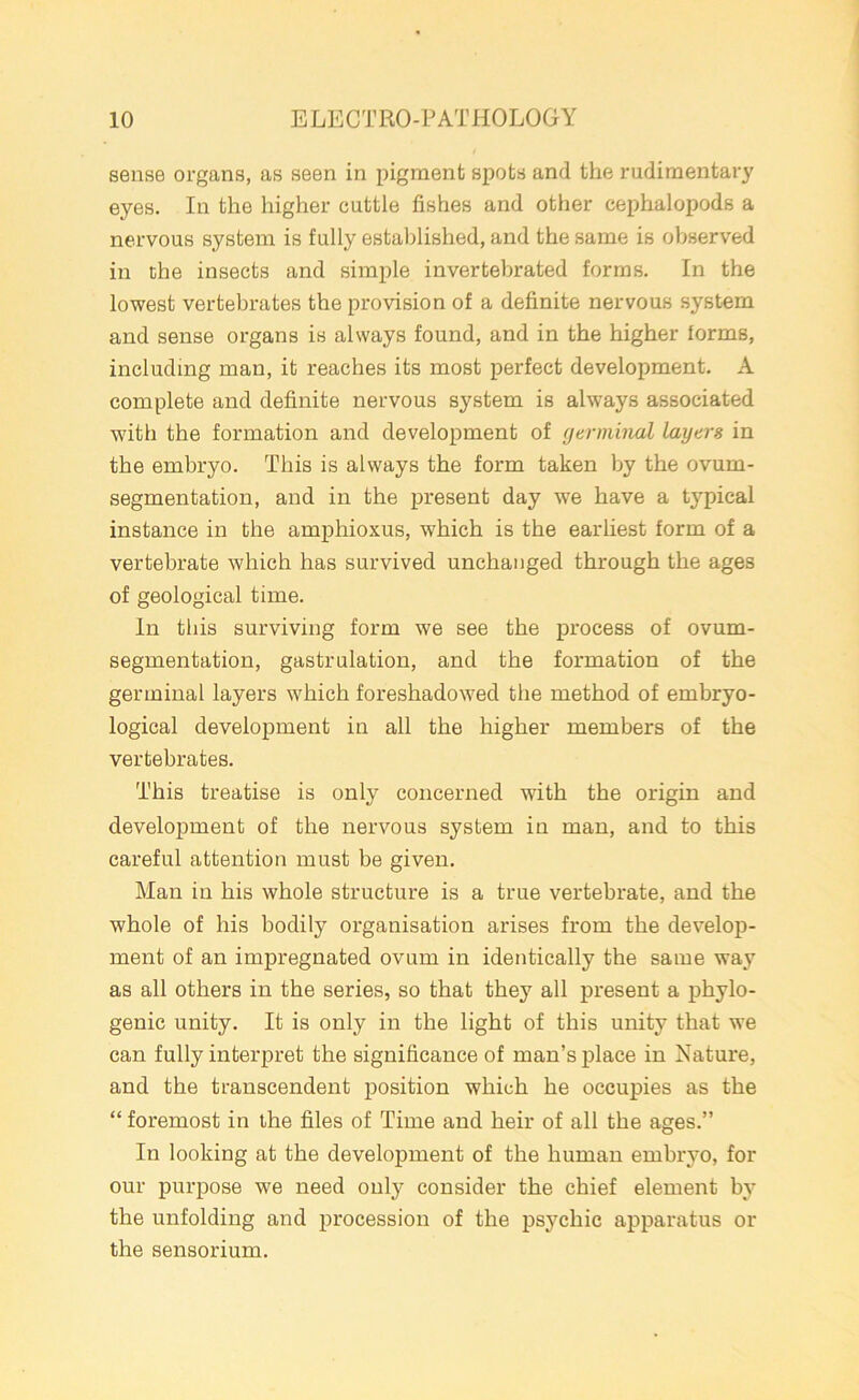 sense organs, as seen in pigment spots and the rudimentary eyes. In the higher cuttle fishes and other cephalopods a nervous system is fully established, and the same is observed in the insects and simple invertebrated forms. In the lowest vertebrates the provision of a definite nervous system and sense organs is always found, and in the higher forms, including man, it reaches its most perfect development. A complete and definite nervous system is always associated with the formation and development of germinal layers in the embryo. This is always the form taken by the ovum- segmentation, and in the present day we have a typical instance in the amphioxus, which is the earliest form of a vertebrate which has survived unchanged through the ages of geological time. In this surviving form we see the process of ovum- segmentation, gastrulation, and the formation of the germinal layers which foreshadowed the method of embryo- logical development in all the higher members of the vertebrates. This treatise is only concerned wfith the origin and development of the nervous system in man, and to this careful attention must be given. Man in his whole structure is a true vertebrate, and the whole of his bodily organisation arises from the develop- ment of an impregnated ovum in identically the same wajr as all others in the series, so that they all present a phylo- genic unity. It is only in the light of this unity that we can fully interpret the significance of man’s place in Nature, and the transcendent position which he occupies as the “ foremost in the files of Time and heir of all the ages.” In looking at the development of the human embryo, for our purpose we need only consider the chief element by the unfolding and procession of the psychic apparatus or the sensorium.