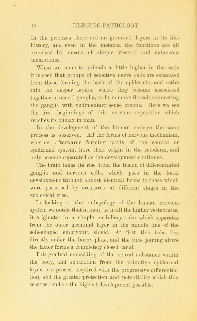 In the protozoa there are no germinal layers in its life- history, and even in the metazoa the functions are all exercised by means of simple visceral and cutaneous membranes. When we come to animals a little higher in the scale it is seen that groups of sensitive nerve cells are separated from those forming the basis of the epidermis, and retire into the deeper layers, where they become associated together as neural ganglia, or form nerve threads connecting the ganglia with rudimentary sense organs. Here we see the first beginnings of this nervous separation which reaches its climax in man. In the development of the human embryo the same process is observed. All the forms of nervous mechanism, whether afterwards forming parts of the central or epidermal system, have their origin in the ectoderm, and only become separated as the development continues. The brain takes its rise from the fusion of differentiated ganglia and nervous cells, which pass in the foetal development through almost identical forms to those which were possessed by creatures at different stages in the zoological tree. In looking at the embryology of the human nervous system we notice that in man, as in all the higher vertebrates, it originates in a simple medullary tube which separates from the outer germinal layer in the middle line of the sole-shaped embryonic shield. At first this tube lies directly under the horny plate, and the tube joining above the latter forms a completely closed canal. This gradual embedding of the neural substance within the body, and separation from the primitive epidermal layer, is a process acquired with the progressive differentia- tion, and the greater protection and potentiality which this secures renders the highest development possible.