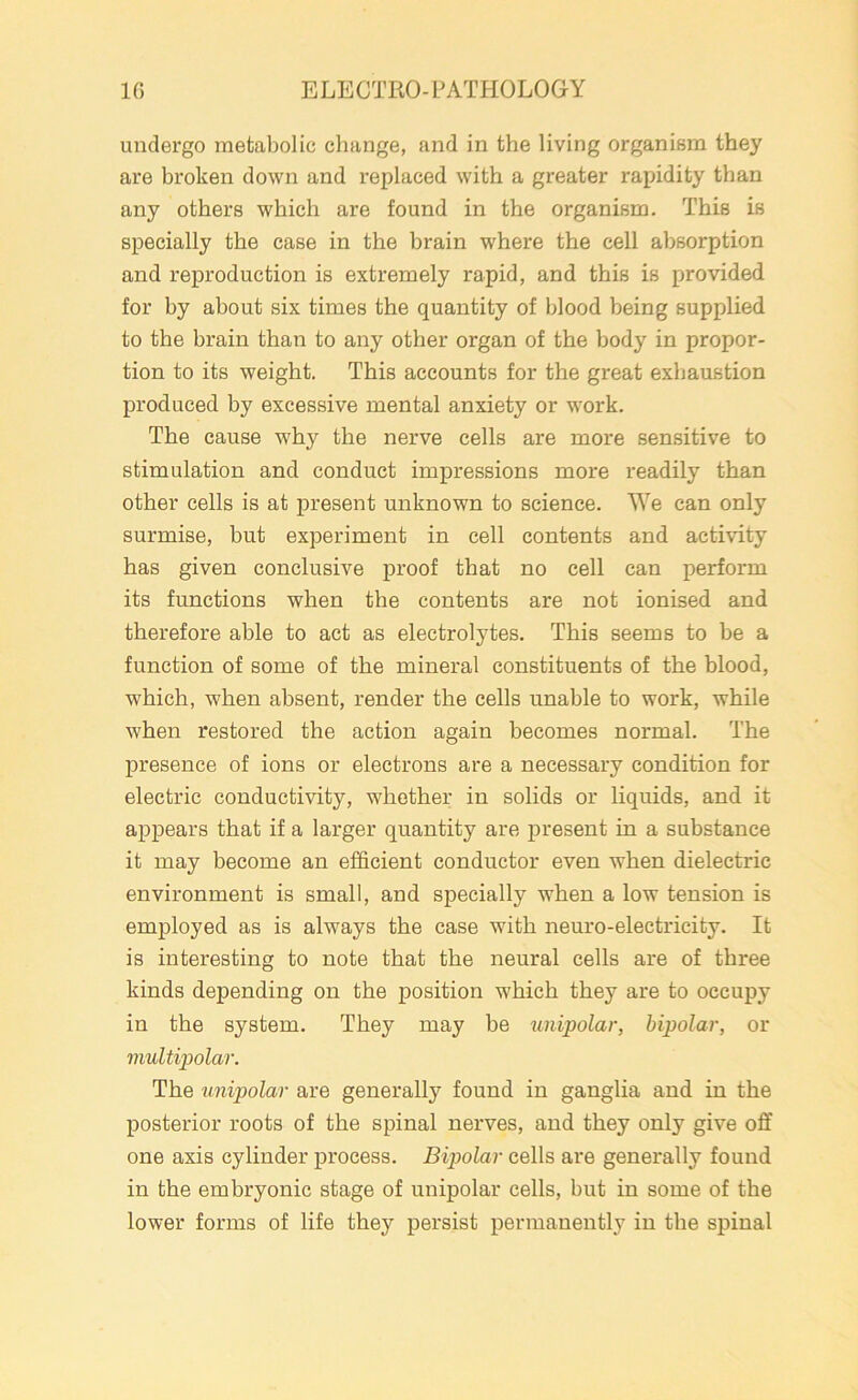 undergo metabolic change, and in the living organism they are broken down and replaced with a greater rapidity than any others which are found in the organism. This is specially the case in the brain where the cell absorption and reproduction is extremely rapid, and this is provided for by about six times the quantity of blood being supplied to the brain than to any other organ of the body in propor- tion to its weight. This accounts for the great exhaustion produced by excessive mental anxiety or work. The cause why the nerve cells are more sensitive to stimulation and conduct impressions more readily than other cells is at present unknown to science. We can only surmise, but experiment in cell contents and activity has given conclusive proof that no cell can perform its functions when the contents are not ionised and therefore able to act as electrolytes. This seems to be a function of some of the mineral constituents of the blood, which, when absent, render the cells unable to work, while when restored the action again becomes normal. The presence of ions or electrons are a necessary condition for electric conductivity, whether in solids or liquids, and it appears that if a larger quantity are present in a substance it may become an efficient conductor even when dielectric environment is small, and specially when a low tension is employed as is always the case with neuro-electricity. It is interesting to note that the neural cells are of three kinds depending on the position which they are to occupy in the system. They may be unipolar, bipolar, or multipolar. The unipolar are generally found in ganglia and in the posterior roots of the spinal nerves, and they only give off one axis cylinder process. Bipolar cells are generally found in the embryonic stage of unipolar cells, but in some of the lower forms of life they persist permanently in the spinal