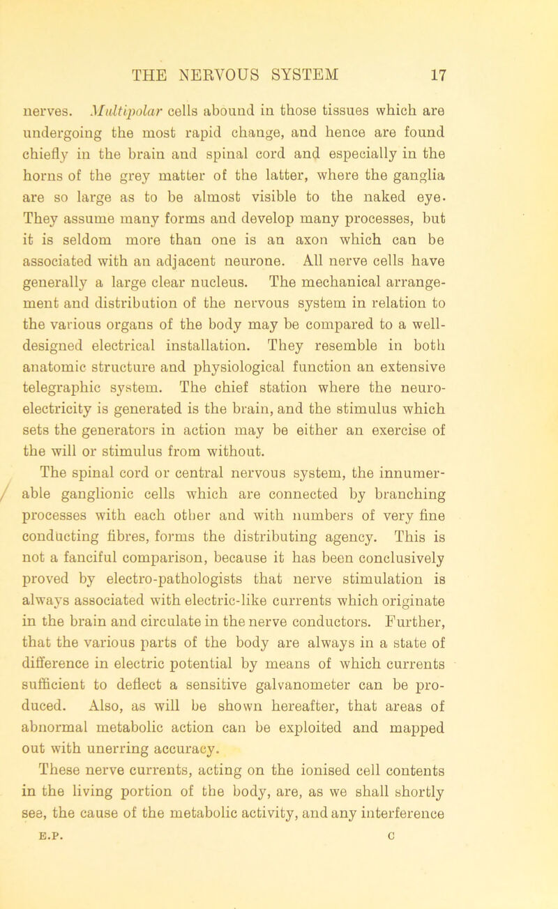 nerves. Multipolar cells abound in those tissues which are undergoing the most rapid change, and hence are found chiefly in the brain and spinal cord and especially in the horns of the grey matter of the latter, where the ganglia are so large as to be almost visible to the naked eye- They assume many forms and develop many processes, but it is seldom more than one is an axon which can be associated with an adjacent neurone. All nerve cells have generally a large clear nucleus. The mechanical arrange- ment and distribution of the nervous system in relation to the various organs of the body may be compared to a well- designed electrical installation. They resemble in both anatomic structure and physiological function an extensive telegraphic system. The chief station where the neuro- electricity is generated is the brain, and the stimulus which sets the generators in action may be either an exercise of the will or stimulus from without. The spinal cord or central nervous system, the innumer- able ganglionic cells which are connected by branching processes with each other and with numbers of very fine conducting fibres, forms the distributing agency. This is not a fanciful comparison, because it has been conclusively proved by electro-pathologists that nerve stimulation is always associated with electric-like currents which originate in the brain and circulate in the nerve conductors. Further, that the various parts of the body are always in a state of difference in electric potential by means of which currents sufficient to deflect a sensitive galvanometer can be pro- duced. Also, as will be shown hereafter, that areas of abnormal metabolic action can be exploited and mapped out with unerring accuracy. These nerve currents, acting on the ionised cell contents in the living portion of the body, are, as we shall shortly see, the cause of the metabolic activity, and any interference E.P. C