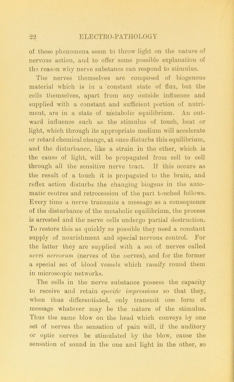 of these phenomena seem to throw light on the nature of nervous action, and to offer some possible explanation of the reason why nerve substance can respond to stimulus. The nerves themselves are composed of biogenous material which is in a constant state of flux, but the cells themselves, apart from any outside influence and supplied with a constant and sufficient portion of nutri- ment, are in a state of metabolic equilibrium. An out- ward influence such as the stimulus of touch, heat or light, which through its appropriate medium will accelerate or retard chemical change, at once disturbs this equilibrium, and the disturbance, like a strain in the ether, which is the cause of light, will be propagated from cell to cell through all the sensitive nerve tract. If this occurs as the result of a touch it is propagated to the brain, and reflex action disturbs the changing biogens in the auto- matic centres and retrocession of the part touched follows. Every time a nerve transmits a message as a consequence of the disturbance of the metabolic equilibrium, the process is arrested and the nerve cells undergo partial destruction. To restore this as quickly as possible they need a constant supply of nourishment and special nervous control. For the latter they are supplied with a set of nerves called nervi nervorum (nerves of the nerves), and for the former a special set of blood vessels which ramify round them in microscopic networks. The cells in the nerve substance possess the capacitj' to receive and retain specific impressions so that they, when thus differentiated, only transmit one form of message whatever may be the nature of the stimulus. Thus the same blow on the head which conveys by one set of nerves the sensation of pain will, if the auditory or optic nerves be stimulated by the blow, cause the sensation of sound in the one and light in the other, so