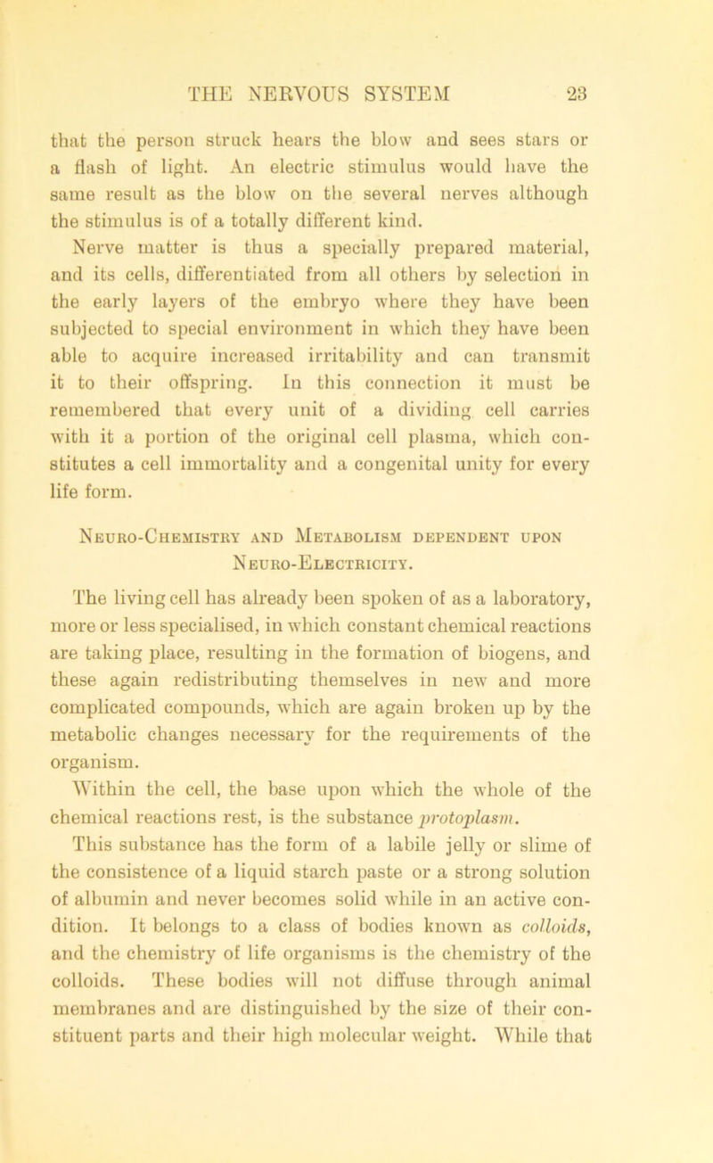 that the person struck hears the blow and sees stars or a flash of light. An electric stimulus would have the same result as the blow on the several nerves although the stimulus is of a totally different kind. Nerve matter is thus a specially prepared material, and its cells, differentiated from all others by selection in the early layers of the embryo where they have been subjected to special environment in which they have been able to acquire increased irritability and can transmit it to their offspring. In this connection it must be remembered that every unit of a dividing cell carries with it a portion of the original cell plasma, which con- stitutes a cell immortality and a congenital unity for every life form. Neuro-Chemistry and Metabolism dependent upon Neuro-Electricity. The living cell has already been spoken of as a laboratory, more or less specialised, in which constant chemical reactions are taking place, resulting in the formation of biogens, and these again redistributing themselves in new and more complicated compounds, which are again broken up by the metabolic changes necessary for the requirements of the organism. Within the cell, the base upon which the whole of the chemical reactions rest, is the substance protoplasm. This substance has the form of a labile jelly or slime of the consistence of a liquid starch paste or a strong solution of albumin and never becomes solid while in an active con- dition. It belongs to a class of bodies known as colloids, and the chemistry of life organisms is the chemistry of the colloids. These bodies will not diffuse through animal membranes and are distinguished by the size of their con- stituent parts and their high molecular weight. While that