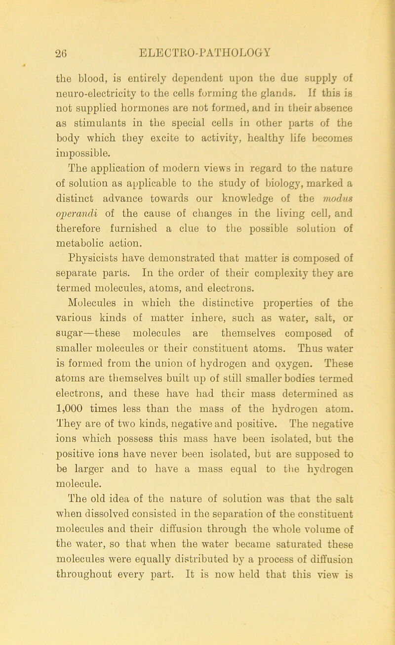 the blood, is entirely dependent upon the due supply of neuro-electricity to the cells forming the glands. If this is not supplied hormones are not formed, and in their absence as stimulants in the special cells in other parts of the body which they excite to activity, healthy life becomes impossible. The application of modern views in regard to the nature of solution as applicable to the study of biology, marked a distinct advance towards our knowledge of the modus operandi of the cause of changes in the living cell, and therefore furnished a clue to the possible solution of metabolic action. Physicists have demonstrated that matter is composed of separate parts. In the order of their complexity they are termed molecules, atoms, and electrons. Molecules in which the distinctive properties of the various kinds of matter inhere, such as water, salt, or sugar—these molecules are themselves composed of smaller molecules or their constituent atoms. Thus water is formed from the union of hydrogen and oxygen. These atoms are themselves built up of still smaller bodies termed electrons, and these have had their mass determined as 1,000 times less than the mass of the hydrogen atom. They are of two kinds, negative and positive. The negative ions which possess this mass have been isolated, but the positive ions have never been isolated, but are supposed to be larger and to have a mass equal to tbe hydrogen molecule. The old idea of the nature of solution was that the salt when dissolved consisted in the separation of the constituent molecules and their diffusion through the whole volume of the water, so that when the water became saturated these molecules were equally distributed by a process of diffusion throughout every part. It is now held that this view is