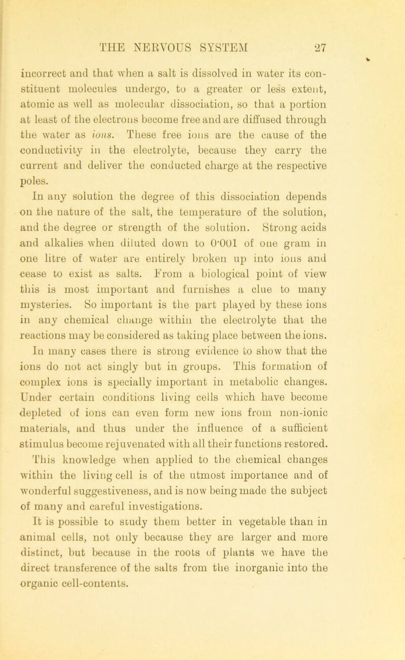 incorrect and that when a salt is dissolved in water its con- stituent molecules undergo, to a greater or less extent, atomic as well as molecular dissociation, so that a portion at least of the electrons become free and are diffused through the water as ions. These free ions are the cause of the conductivity in the electrolyte, because they carry the current and deliver the conducted charge at the respective poles. In any solution the degree of this dissociation depends on the nature of the salt, the temperature of the solution, and the degree or strength of the solution. Strong acids and alkalies when diluted down to O'OOl of one gram in one litre of water are entirely broken up into ions and cease to exist as salts. From a biological point of view this is most important and furnishes a clue to many mysteries. So important is the part played by these ions in any chemical change within the electrolyte that the reactions may be considered as taking place between the ions. In many cases there is strong evidence to show that the ions do not act singly but in groups. This formation of complex ions is specially important in metabolic changes. Under certain conditions living cells which have become depleted of ions can even form new ions from non-ionic materials, and thus under the influence of a sufficient stimulus become rejuvenated with all their functions restored. This knowledge when applied to the chemical changes within the living cell is of the utmost importance and of wonderful suggestiveness, and is now being made the subject of many and careful investigations. It is possible to study them better in vegetable than in animal cells, not only because they are larger and more distinct, but because in the roots of plants we have the direct transference of the salts from the inorganic into the organic cell-contents.