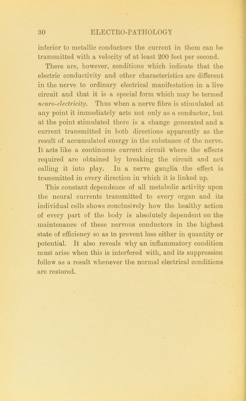 inferior to metallic conductors the current in them can he transmitted with a velocity of at least 200 feet per second. There are, however, conditions which indicate that the electric conductivity and other characteristics are different in the nerve to ordinary electrical manifestation in a live circuit and that it is a special form wrhich may be termed neuro-electricity. Thus when a nerve fibre is stimulated at any point it immediately acts not only as a conductor, but at the point stimulated there is a change generated and a current transmitted in both directions apparently as the result of accumulated energy in the substance of the nerve. It acts like a continuous current circuit where the effects required are obtained by breaking the circuit and not calling it into play. In a nerve ganglia the effect is transmitted in every direction in which it is linked up. This constant dependence of all metabolic activity upon the neural currents transmitted to every organ and its individual cells shows conclusively how the healthy action of every part of the body is absolutely dependent on the maintenance of these nervous conductors in the highest state of efficiency so as to prevent loss either in quantity or potential. It also reveals why an inflammatory condition must arise when this is interfered with, and its suppression follow as a result whenever the normal electrical conditions are restored.