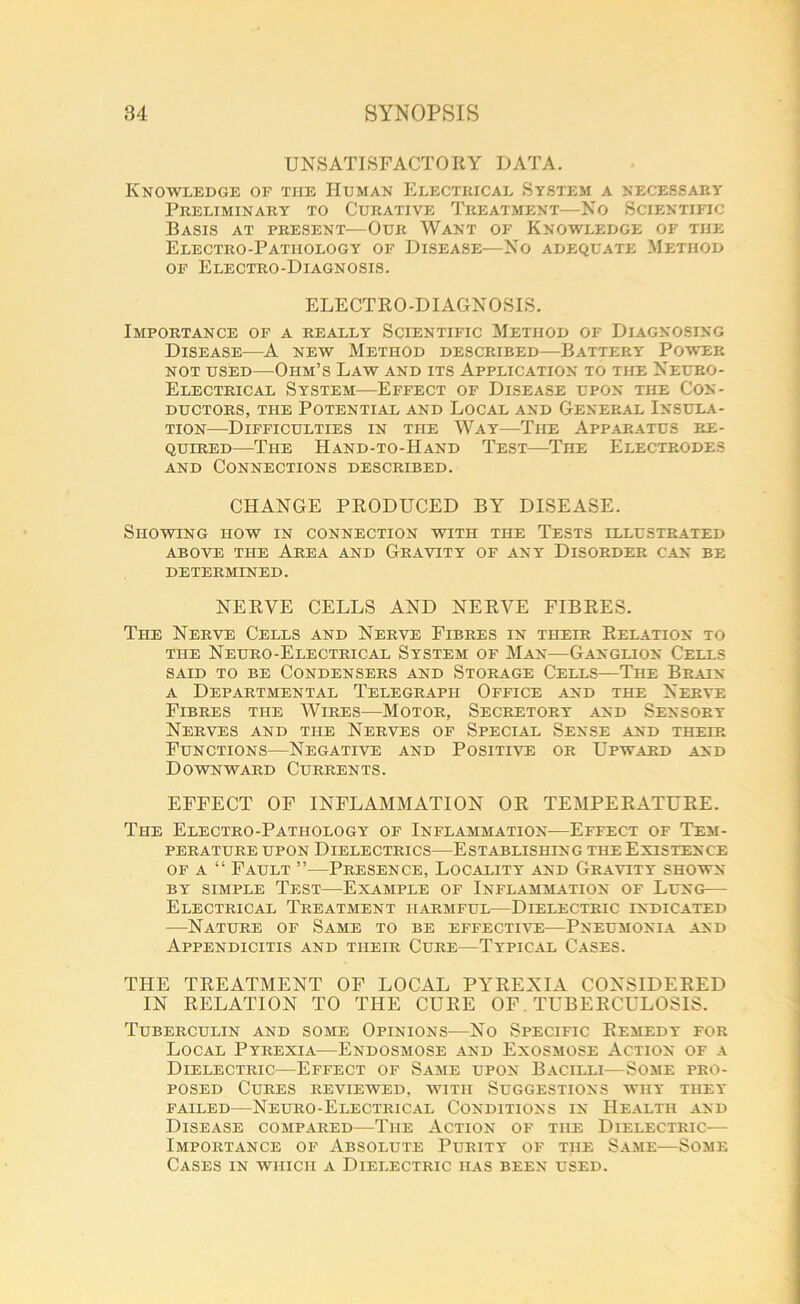 UNSATISFACTORY DATA. Knowledge of the Human Electrical System a necessary Preliminary to Curative Treatment—No Scientific Basis at present—Our Want of Knowledge of the Electro-Pathology of Disease—No adequate Method of Electro-Diagnosis. ELECTRO-DIAGNOSIS. Importance of a really Scientific Method of Diagnosing Disease—A new Method described—Battery Power not used—Ohm’s Law and its Application to the Neuro- Electrical System—Effect of Disease upon the Con- ductors, the Potential and Local and General Insula- tion—Difficulties in the Way—The Apparatus re- quired—The Hand-to-Hand Test—The Electrodes and Connections described. CHANGE PRODUCED BY DISEASE. Showing how in connection with the Tests illustrated above the Area and Gravity of any Disorder can be determined. NERVE CELLS AND NERVE FIBRES. The Nerve Cells and Nerve Fibres in their Relation to the Neuro-Electrical System of Man—Ganglion Cells said to be Condensers and Storage Cells—The Brain a Departmental Telegraph Office and the Nerve Fibres the Wires—Motor, Secretory and Sensory Nerves and the Nerves of Special Sense and their Functions—Negative and Positive or Upward and Downward Currents. EFFECT OF INFLAMMATION OR TEMPERATURE. Ti-ie Electro-Pathology of Inflammation-—Effect of Tem- perature upon Dielectrics—Establishing the Existence of a “ Fault ”-—Presence, Locality and Gravity shown by simple Test—Example of Inflammation of Lung— Electrical Treatment harmful—Dielectric indicated -—Nature of Same to be effective—Pneumonia and Appendicitis and their Cure—Typical Cases. THE TREATMENT OF LOCAL PYREXIA CONSIDERED IN RELATION TO THE CURE OF. TUBERCULOSIS. Tuberculin and some Opinions—No Specific Remedy for Local Pyrexia—Endosmose and Exosmose Action of a Dielectric—Effect of Same upon Bacilli—Some pro- posed Cures reviewed, with Suggestions why they failed—Neuro-Electrical Conditions in Health and Disease compared—The Action of the Dielectric—- Importance of Absolute Purity of the Same—Some Cases in which a Dielectric has been used.
