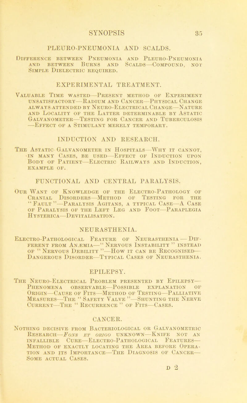 PLEURO-PNEUMONIA AND SCALDS. Difference between Pneumonia and Pleuro-Pneumonia AND BETWEEN BURNS AND SCALDS—COMPOUND, NOT Simple Dielectric required. EXPERIMENTAL TREATMENT. Valuable Time wasted—Present method of Experiment UNSATISFACTORY RADIUM AND CANCER—PHYSICAL CHANGE ALWAYS ATTENDED BY NEURO-ELECTRICAL CHANGE—NATURE and Locality of the Latter determinable by Astatic Galvanometer—Testing for Cancer and Tuberculosis —Effect of a Stimulant merely temporary. INDUCTION AND RESEARCH. The Astatic Galvanometer in Hospitals—Why it cannot, in many Cases, be used—Effect of Induction upon Body of Patient—Electric Railways and Induction, example of. FUNCTIONAL AND CENTRAL PARALYSIS. Our Want of Knowledge of the Electro-Pathology of Cranial Disorders—Method of Testing for the “ Fault ”—Paralysis Agitans, a typical Case—A Case of Paralysis of the Left Leg and Foot—Paraplegia Hysterica—Devitalisation. NEURASTHENIA. Electro-Pathological Feature of Neurasthenia — Dif- ferent from Anajmia—“ Nervous Instability ” instead of “ Nervous Debility ”■—How it can be Recognised— Dangerous Disorder—Typical Cases of Neurasthenia. EPILEPSY. The Neuro-Electrical Problem presented by Epilepsy— Phenomena observable—Possible explanation of Origin—Cause of Fits—Method of Testing—Palliative Measures—The “ Safety Valve ”—Shunting the Nerve Current—The “ Recurrence ” of Fits—Cases. CANCER. Nothing decisive from Bacteriological or Galvanometric Research—Foes et origo unknown—Knife not an INFALLIBLE CURE—ELECTRO-PATHOLOGICAL FEATURES Method of exactly locating the Area before Opera- tion and its Importance—The Diagnosis of Cancer—- Some actual Cases.