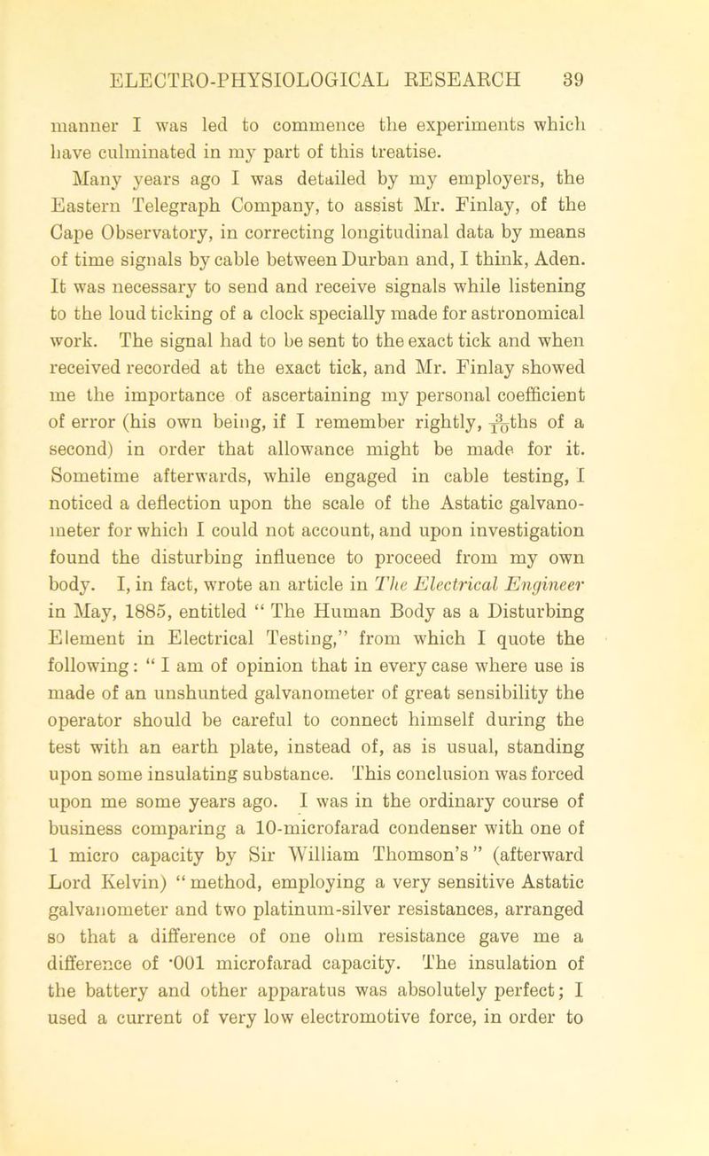 manner I was led to commence the experiments which have culminated in my part of this treatise. Many years ago I was detailed by my employers, the Eastern Telegraph Company, to assist Mr. Finlay, of the Cape Observatory, in correcting longitudinal data by means of time signals by cable between Durban and, I think, Aden. It was necessary to send and receive signals while listening to the loud ticking of a clock specially made for astronomical work. The signal had to be sent to the exact tick and when received recorded at the exact tick, and Mr. Finlay showed me the importance of ascertaining my personal coefficient of error (his own being, if I remember rightly, ^ths of a second) in order that allowance might be made for it. Sometime afterwards, while engaged in cable testing, I noticed a deflection upon the scale of the Astatic galvano- meter for which I could not account, and upon investigation found the disturbing influence to proceed from my own body. I, in fact, wrote an article in The Electrical Engineer in May, 1885, entitled “ The Human Body as a Disturbing Element in Electrical Testing,” from which I quote the following: “ I am of opinion that in every case where use is made of an unshunted galvanometer of great sensibility the operator should be careful to connect himself during the test with an earth plate, instead of, as is usual, standing upon some insulating substance. This conclusion was forced upon me some years ago. I was in the ordinary course of business comparing a 10-microfarad condenser with one of 1 micro capacity by Sir William Thomson’s ” (afterward Lord Kelvin) “ method, employing a very sensitive Astatic galvanometer and two platinum-silver resistances, arranged so that a difference of one ohm resistance gave me a difference of ‘001 microfarad capacity. The insulation of the battery and other apparatus was absolutely perfect; I used a current of very low electromotive force, in order to
