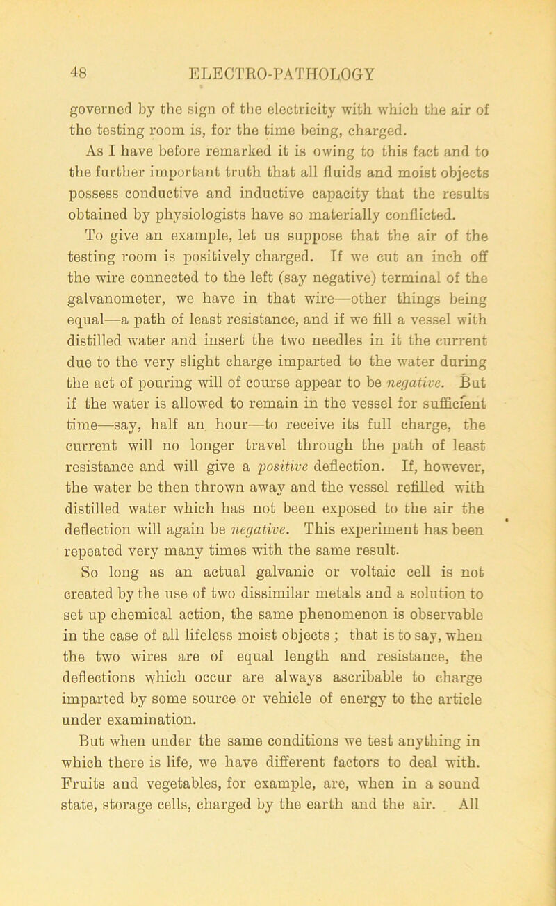 governed by the sign of the electricity with which the air of the testing room is, for the time being, charged. As I have before remarked it is owing to this fact and to the farther important truth that all fluids and moist objects possess conductive and inductive capacity that the results obtained by physiologists have so materially conflicted. To give an example, let us suppose that the air of the testing room is positively charged. If we cut an inch off the wire connected to the left (say negative) terminal of the galvanometer, we have in that wire—other things being equal—a path of least resistance, and if we fill a vessel with distilled water and insert the two needles in it the current due to the very slight charge imparted to the water during the act of pouring will of course appear to be negative. But if the water is allowed to remain in the vessel for sufficient time—say, half an hour—to receive its full charge, the current will no longer travel through the path of least resistance and will give a positive deflection. If, however, the water be then thrown away and the vessel refilled with distilled water which has not been exposed to the air the deflection will again be negative. This experiment has been repeated very many times with the same result. So long as an actual galvanic or voltaic cell is not created by the use of two dissimilar metals and a solution to set up chemical action, the same phenomenon is observable in the case of all lifeless moist objects ; that is to say, when the two wires are of equal length and resistance, the deflections which occur are always ascribable to charge imparted by some source or vehicle of energy to the article under examination. But when under the same conditions we test anything in which there is life, we have different factors to deal with. Fruits and vegetables, for example, are, when in a sound state, storage cells, charged by the earth and the air. All