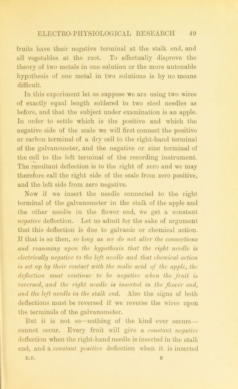 fruits have their negative terminal at the stalk end, and all vegetables at the root. To effectually disprove the theory of two metals in one solution or the more untenable hypothesis of one metal in two solutions is by no means difficult. In this experiment let us suppose we are using two wires of exactly equal length soldered to two steel needles as before, and that the subject under examination is an apple. In order to settle which is the positive and which the negative side of the scale we will first connect the positive or carbon terminal of a dry cell to the right-hand terminal of the galvanometer, and the negative or zinc terminal of the cell to the left terminal of the recording instrument. The resultant deflection is to the right of zero and we may therefore call the right side of the scale from zero positive, and the left side from zero negative. Now if w7e insert the needle connected to the right terminal of the galvanometer in the stalk of the apple and the other needle in the flower end, we get a constant negative deflection. Let us admit for the sake of argument that this deflection is due to galvanic or chemical action. If that is so then, so long as tee clo not alter the connections and reasoning upon the hypothesis that the right needle is electrically negative to the left needle and that chemical action is set up by their contact with the malic acid of the apple, the defection must continue to be negative when the fruit is reversed, and the right needle is inserted in the flower end, and the left needle in the stalk end. Also the signs of both deflections must be reversed if we reverse the wires upon the terminals of the galvanometer. But it is not so—nothing of the kind ever occurs — cannot occur. Every fruit will give a constant negative deflection when the right-hand needle is inserted in the stalk end, and a constant positive deflection when it is inserted E.P. E