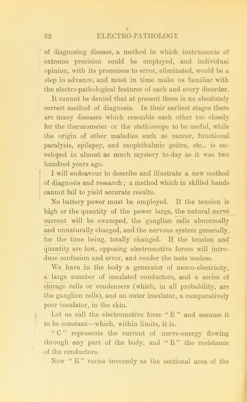 f of diagnosing disease, a method in which instruments of extreme precision could be employed, and individual opinion, with its proneness to error, eliminated, would be a step in advance, and must in time make us familiar with the electro-pathological features of each and every disorder. It cannot be denied that at present there is no absolutel}7 correct method of diagnosis. In their earliest stages there are many diseases which resemble each other too closely for the thermometer or the stethoscope to be useful, while the origin of other maladies such as cancer, functional paralysis, epilepsy, and exophthalmic goitre, etc., is en- veloped in almost as much mystery to-day as it was two hundred years ago. I will endeavour to describe and illustrate a new method of diagnosis and research; a method which in skilled hands cannot fail to yield accurate results. No battery power must be employed. If the tension is high or the quantity of the power large, the natural nerve current will be swamped, the ganglion cells abnormally and unnaturally charged, and the nervous system generally, for the time being, totally changed. If the tension and quantity are low, opposing electromotive forces will intro- duce confusion and error, and render the tests useless. We have in the body a generator of neuro-electricity, a large number of insulated conductors, and a series of storage cells or condensers (which, in all probability, are the ganglion cells), and an outer insulator, a comparatively poor insulator, in the skin. Let us call the electromotive force “ E ” and assume it to be constant—which, within limits, it is. “ C ” represents the current of nerve-energy flowing through any part of the body, and “R” the resistance of the conductors. Now “ R ” varies inversely as the sectional area of the