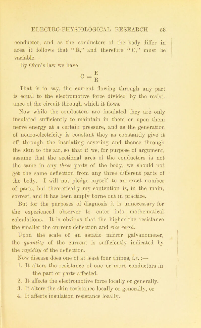 conductor, and as the conductors of the body differ in area it follows that “ R,” and therefore “ C,” must be variable. By Ohm’s law we have That is to say, the current flowing through any part is equal to the electromotive force divided hy the resist- ance of the circuit through which it flows. Now while the conductors are insulated they are only insulated sufficiently to maintain in them or upon them nerve energy at a certain pressure, and as the generation of neuro-electricity is constant they as constantly give it off through the insulating covering and thence through the skin to the air, so that if we, for purpose of argument, assume that the sectional area of the conductors is not the same in any three parts of the body, we should not get the same deflection from any three different parts of the body. I will not pledge myself to an exact number of parts, but theoretically my contention is, in the main, correct, and it has been amply borne out in practice. But for the purposes of diagnosis it is unnecessary for the experienced observer to enter into mathematical calculations. It is obvious that the higher the resistance the smaller the current deflection and vice versa. Upon the scale of an astatic mirror galvanometer, the quantity of the current is sufficiently indicated by the rapidity of the deflection. Now disease does one of at least four things, i.e.:— 1. It alters the resistance of one or more conductors in the part or parts affected. 2. It affects the electromotive force locally or generally. 3. It alters the skin resistance locally or generally, or 4. It affects insulation resistance locally.