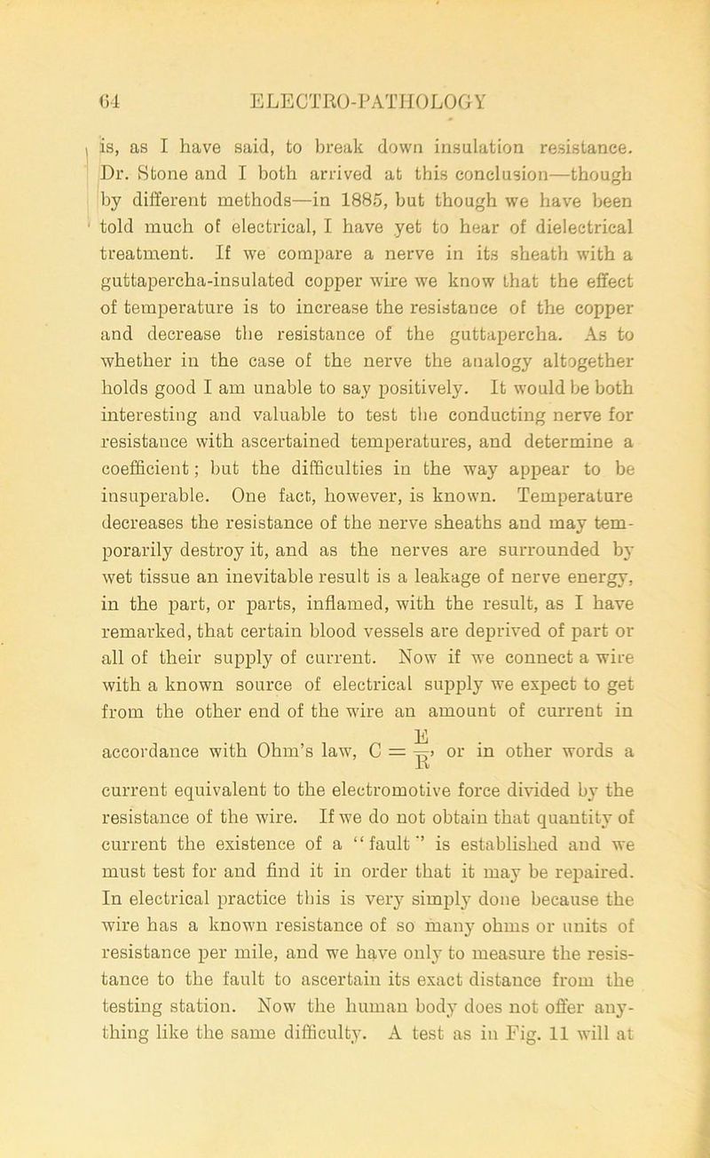 is, as I have said, to break down insulation resistance. Dr. Stone and I both arrived at this conclusion—though by different methods—in 1885, but though we have been told much of electrical, I have yet to hear of dielectrical treatment. If we compare a nerve in its sheath with a guttapercha-insulated copper wire we know that the effect of temperature is to increase the resistance of the copper and decrease the resistance of the guttapercha. As to whether in the case of the nerve the analogy altogether holds good I am unable to say positively. It would be both interesting and valuable to test the conducting nerve for resistance with ascertained temperatures, and determine a coefficient; but the difficulties in the way appear to be insuperable. One fact, however, is known. Temperature decreases the resistance of the nerve sheaths and may tem- porarily destroy it, and as the nerves are surrounded by wet tissue an inevitable result is a leakage of nerve energy, in the part, or parts, inflamed, with the result, as I have remarked, that certain blood vessels are deprived of part or all of their supply of current. Now if we connect a wire with a known source of electrical supply we expect to get from the other end of the wire an amount of current in E accordance with Ohm’s law, C = or in other words a current equivalent to the electromotive force divided b}T the resistance of the wire. If we do not obtain that quantity of current the existence of a “fault'’ is established and we must test for and find it in order that it may be repaired. In electrical practice this is very simply done because the wire has a known resistance of so many ohms or units of resistance per mile, and we have only to measure the resis- tance to the fault to ascertain its exact distance from the testing station. Now the human body does not offer any- thing like the same difficulty. A test as in Fig. 11 will at