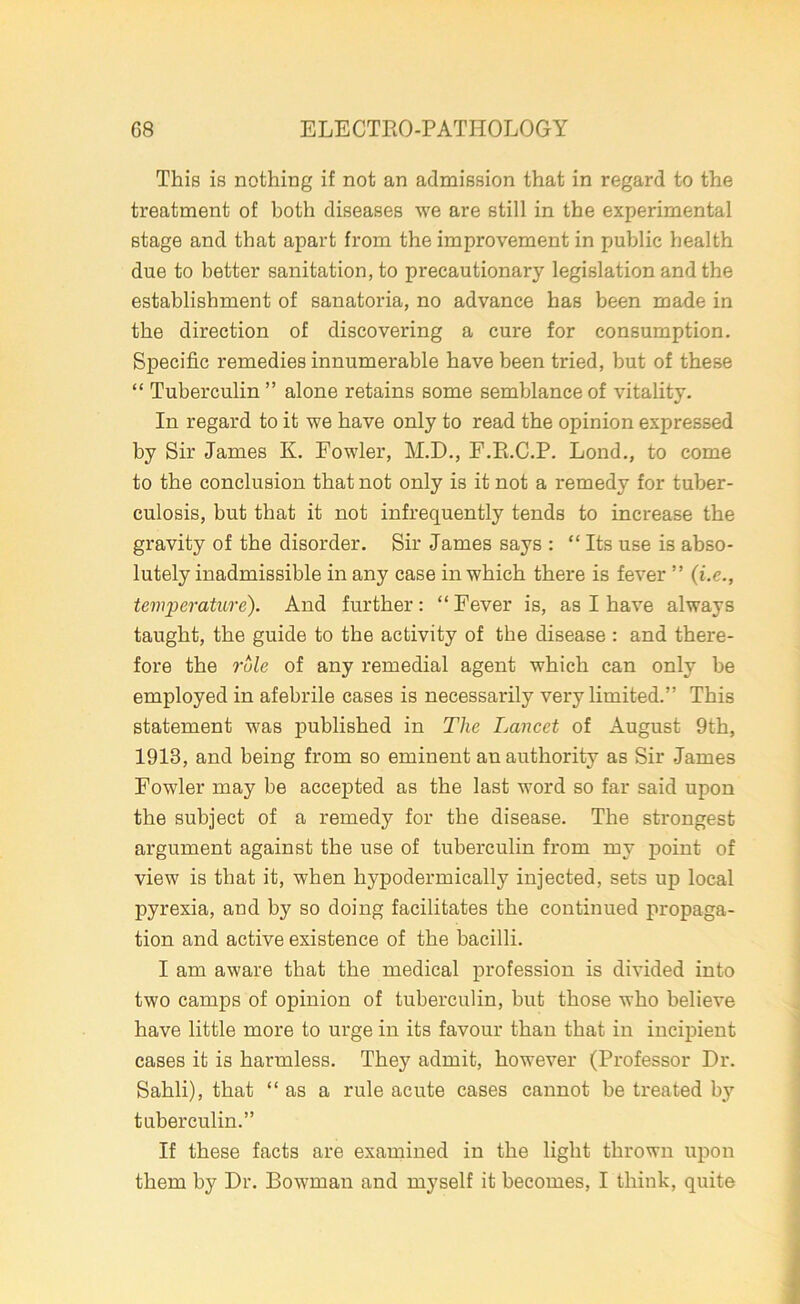 This is nothing if not an admission that in regard to the treatment of both diseases we are still in the experimental stage and that apart from the improvement in public health due to better sanitation, to precautionary legislation and the establishment of sanatoria, no advance has been made in the direction of discovering a cure for consumption. Specific remedies innumerable have been tried, but of these “ Tuberculin ” alone retains some semblance of vitality. In regard to it we have only to read the opinion expressed by Sir James K. Fowler, M.D., F.R.C.P. Lond., to come to the conclusion that not only is it not a remedy for tuber- culosis, but that it not infrequently tends to increase the gravity of the disorder. Sir James says : “ Its use is abso- lutely inadmissible in any case in which there is fever ” (i.e., temperature). And further: “ Fever is, as I have always taught, the guide to the activity of the disease : and there- fore the role of any remedial agent which can only be employed in afebrile cases is necessarily very limited.” This statement was published in The Lancet of August 9th, 1913, and being from so eminent an authority as Sir James Fowler may be accepted as the last word so far said upon the subject of a remedy for the disease. The strongest argument against the use of tuberculin from my point of view is that it, when hypodermically injected, sets up local pyrexia, and by so doing facilitates the continued propaga- tion and active existence of the bacilli. I am aware that the medical profession is divided into two camps of opinion of tuberculin, but those who believe have little more to urge in its favour than that in incipient cases it is harmless. They admit, however (Professor Dr. Sahli), that “as a rule acute cases cannot be treated by tuberculin.” If these facts are examined in the light thrown upon them by Dr. Bowman and myself it becomes, I think, quite