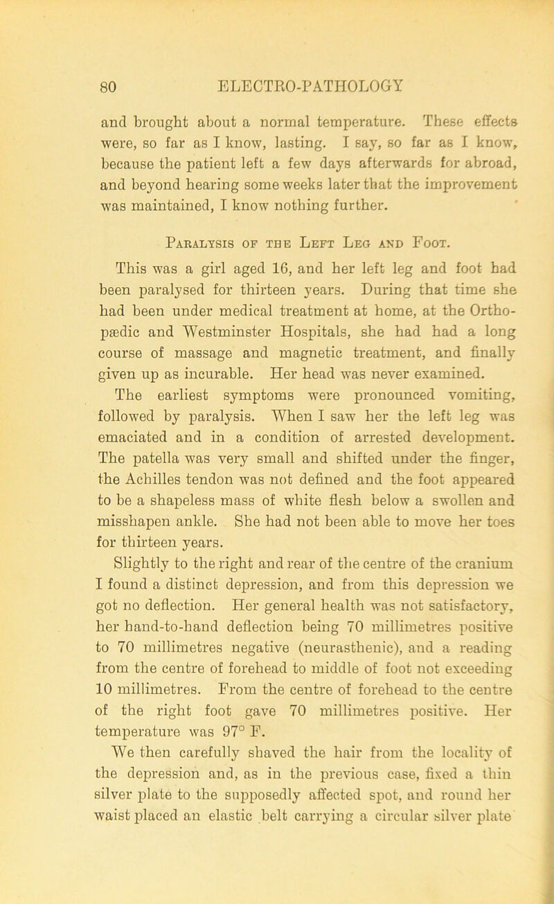 and brought about a normal temperature. These effects were, so far as I know, lasting. I say, so far as I know, because the patient left a few days afterwards for abroad, and beyond hearing some weeks later that the improvement was maintained, I know nothing further. Paralysis of the Left Leg and Foot. This was a girl aged 16, and her left leg and foot had been paralysed for thirteen years. During that time she had been under medical treatment at home, at the Ortho- paedic and Westminster Hospitals, she had had a long course of massage and magnetic treatment, and finally given up as incurable. Her head was never examined. The earliest symptoms were pronounced vomiting, followed by paralysis. When I saw her the left leg was emaciated and in a condition of arrested development. The patella was very small and shifted under the finger, the Achilles tendon was not defined and the foot appeared to be a shapeless mass of white flesh below a swollen and misshapen ankle. She had not been able to move her toes for thirteen years. Slightly to the right and rear of the centre of the cranium I found a distinct depression, and from this depression we got no deflection. Her general health was not satisfactory, her hand-to-hand deflection being 70 millimetres positive to 70 millimetres negative (neurasthenic), and a reading from the centre of forehead to middle of foot not exceeding 10 millimetres. From the centre of forehead to the centre of the right foot gave 70 millimetres positive. Her temperature was 97° F. We then carefully shaved the hair from the locality of the depression and, as in the previous case, fixed a thin silver plate to the supposedly affected spot, and round her waist placed an elastic belt carrying a circular silver plate