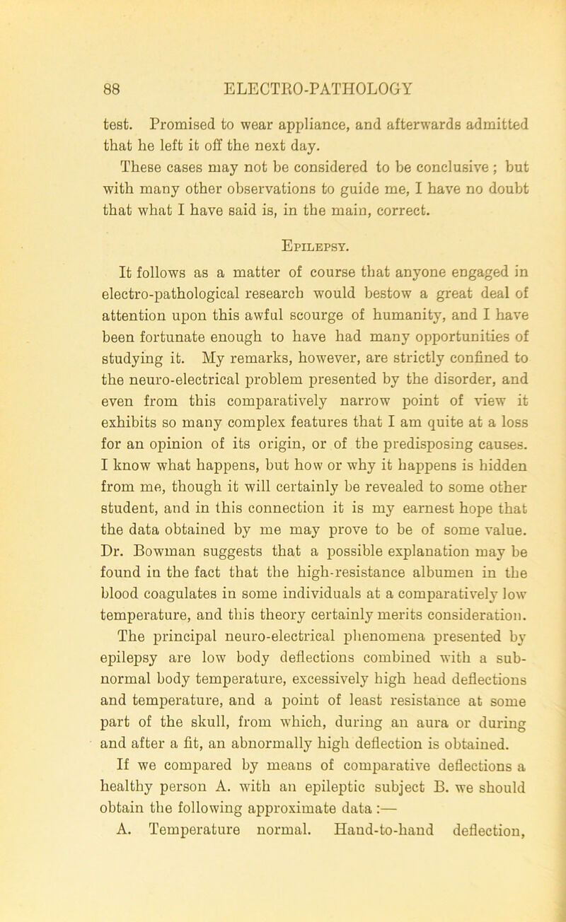 test. Promised to wear appliance, and afterwards admitted that he left it off the next day. These cases may not be considered to be conclusive ; but with many other observations to guide me, I have no doubt that what I have said is, in the main, correct. Epilepsy. It follows as a matter of course that anyone engaged in electro-pathological research would bestow a great deal of attention upon this awful scourge of humanity, and I have been fortunate enough to have had many opportunities of studying it. My remarks, however, are strictly confined to the neuro-electrical problem presented by the disorder, and even from this comparatively narrow point of view it exhibits so many complex features that I am quite at a loss for an opinion of its origin, or of the predisposing causes. I know what happens, hut how or why it happens is hidden from me, though it will certainly be revealed to some other student, and in this connection it is my earnest hope that the data obtained by me may prove to be of some value. Dr. Bowman suggests that a possible explanation may be found in the fact that the high-resistance albumen in the blood coagulates in some individuals at a comparatively low temperature, and this theory certainly merits consideration. The principal neuro-electrical phenomena presented by epilepsy are low body deflections combined with a sub- normal body temperature, excessively high head deflections and temperature, and a point of least resistance at some part of the skull, from wfliich, during an aura or during and after a fit, an abnormally high deflection is obtained. If we compared by means of comparative deflections a healthy person A. with an epileptic subject B. we should obtain the following approximate data :— A. Temperature normal. Hand-to-hand deflection,